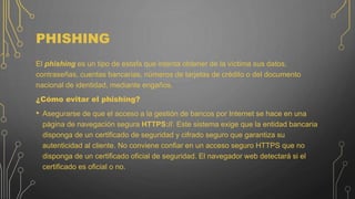 PHISHING
El phishing es un tipo de estafa que intenta obtener de la víctima sus datos,
contraseñas, cuentas bancarias, números de tarjetas de crédito o del documento
nacional de identidad, mediante engaños.
¿Cómo evitar el phishing?
• Asegurarse de que el acceso a la gestión de bancos por Internet se hace en una
página de navegación segura HTTPS://. Este sistema exige que la entidad bancaria
disponga de un certificado de seguridad y cifrado seguro que garantiza su
autenticidad al cliente. No conviene confiar en un acceso seguro HTTPS que no
disponga de un certificado oficial de seguridad. El navegador web detectará si el
certificado es oficial o no.
 