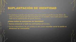 SUPLANTACIÓN DE IDENTIDAD
• Se produce cuando una persona crea una cuenta o perfil con los datos de
otra y se hace pasar por ella actuando en su nombre. Esto suele pasar sobre
todo en la suplantación de gente famosa.
¿Cómo evitar la usurpación de identidad?
• Nunca comunicar a nadie las contraseñas personales.
• En los ordenadores de uso público o del centro recordar cerrar la sesión ni
almacenar las contraseñas.
 