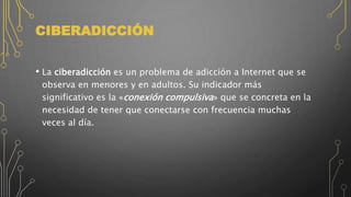 CIBERADICCIÓN
• La ciberadicción es un problema de adicción a Internet que se
observa en menores y en adultos. Su indicador más
significativo es la «conexión compulsiva» que se concreta en la
necesidad de tener que conectarse con frecuencia muchas
veces al día.
 