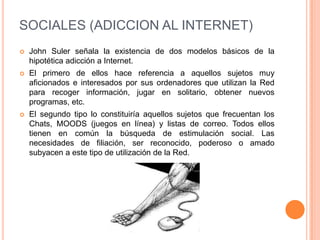 SOCIALES (ADICCION AL INTERNET)
   John Suler señala la existencia de dos modelos básicos de la
    hipotética adicción a Internet.
   El primero de ellos hace referencia a aquellos sujetos muy
    aficionados e interesados por sus ordenadores que utilizan la Red
    para recoger información, jugar en solitario, obtener nuevos
    programas, etc.
   El segundo tipo lo constituiría aquellos sujetos que frecuentan los
    Chats, MOODS (juegos en línea) y listas de correo. Todos ellos
    tienen en común la búsqueda de estimulación social. Las
    necesidades de filiación, ser reconocido, poderoso o amado
    subyacen a este tipo de utilización de la Red.
 