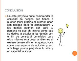 CONCLUSIÓN

   En este proyecto pude comprender la
    cantidad de riesgos que tienes o
    puedes tener gracias al internet, unos
    son riesgos para tu computadora y
    las demás podrían ser para tu
    persona ya que ahí micha gente que
    se dedica a estafar a los demás con
    el fin de conseguí beneficios para
    ellos mismos otra cosa también es el
    exceso de uso al internet que provoca
    como una especie de adicción y eso
    a la larga puede perjudicar tu vida y
    en especial la social.
 