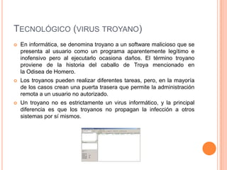 TECNOLÓGICO (VIRUS TROYANO)
   En informática, se denomina troyano a un software malicioso que se
    presenta al usuario como un programa aparentemente legítimo e
    inofensivo pero al ejecutarlo ocasiona daños. El término troyano
    proviene de la historia del caballo de Troya mencionado en
    la Odisea de Homero.
   Los troyanos pueden realizar diferentes tareas, pero, en la mayoría
    de los casos crean una puerta trasera que permite la administración
    remota a un usuario no autorizado.
   Un troyano no es estrictamente un virus informático, y la principal
    diferencia es que los troyanos no propagan la infección a otros
    sistemas por sí mismos.
 