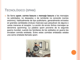 TECNOLÓGICO (SPAM)
   Se llama spam, correo basura o mensaje basura a los mensajes
    no solicitados, no deseados o de remitente no conocido (correo
    anónimo), habitualmente de tipo publicitario, generalmente enviados
    en grandes cantidades (incluso masivas) que perjudican de alguna o
    varias maneras al receptor. La acción de enviar dichos mensajes se
    denomina spamming. La palabra spam proviene de la segunda
    guerra mundial, cuando los familiares de los soldados en guerra les
    enviaban comida enlatada. Entre estas comidas enlatadas estaba
    una carne enlatada llamada spam.
 