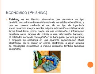 ECONÓMICO (PHISHING)
   Phishing es un término informático que denomina un tipo
    de delito encuadrado dentro del ámbito de las estafas cibernéticas, y
    que se comete mediante el uso de un tipo de ingeniería
    social caracterizado por intentar adquirir información confidencial de
    forma fraudulenta (como puede ser una contraseña o información
    detallada sobre tarjetas de crédito u otra información bancaria).
    El estafador, conocido como phisher, se hace pasar por una persona
    o empresa de confianza en una aparente comunicación oficial
    electrónica, por lo común un correo electrónico, o algún sistema
    de mensajería instantánea o incluso utilizando también llamadas
    telefónicas.
 