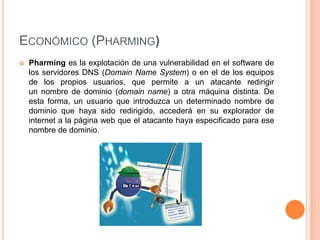 ECONÓMICO (PHARMING)
   Pharming es la explotación de una vulnerabilidad en el software de
    los servidores DNS (Domain Name System) o en el de los equipos
    de los propios usuarios, que permite a un atacante redirigir
    un nombre de dominio (domain name) a otra máquina distinta. De
    esta forma, un usuario que introduzca un determinado nombre de
    dominio que haya sido redirigido, accederá en su explorador de
    internet a la página web que el atacante haya especificado para ese
    nombre de dominio.
 