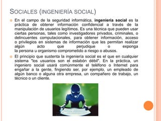 SOCIALES (INGENIERÍA SOCIAL)
   En el campo de la seguridad informática, ingeniería social es la
    práctica de obtener información confidencial a través de la
    manipulación de usuarios legítimos. Es una técnica que pueden usar
    ciertas personas, tales como investigadores privados, criminales, o
    delincuentes computacionales, para obtener información, acceso
    o privilegios en sistemas de información que les permitan realizar
    algún        acto       que        perjudique        o      exponga
    la persona u organismo comprometido a riesgo o abusos.
   El principio que sustenta la ingeniería social es el que en cualquier
    sistema "los usuarios son el eslabón débil". En la práctica, un
    ingeniero social usará comúnmente el teléfono o Internet para
    engañar a la gente, fingiendo ser, por ejemplo, un empleado de
    algún banco o alguna otra empresa, un compañero de trabajo, un
    técnico o un cliente.
 