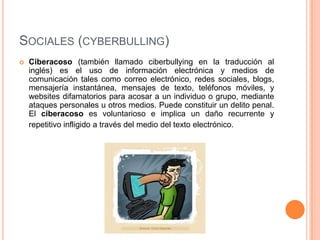 SOCIALES (CYBERBULLING)
   Ciberacoso (también llamado ciberbullying en la traducción al
    inglés) es el uso de información electrónica y medios de
    comunicación tales como correo electrónico, redes sociales, blogs,
    mensajería instantánea, mensajes de texto, teléfonos móviles, y
    websites difamatorios para acosar a un individuo o grupo, mediante
    ataques personales u otros medios. Puede constituir un delito penal.
    El ciberacoso es voluntarioso e implica un daño recurrente y
    repetitivo infligido a través del medio del texto electrónico.
 