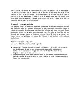 resolución de problemas, el pensamiento abstracto, la atención y la concentración.
Los estudios sugieren que el consumo de alcohol en adolescentes afecta de forma
negativa la función neurocognitiva, como la capacidad de estudiar y obtener buenos
resultados en los exámenes.1,5
Debido a que la adolescencia es una etapa muy
importante para el desarrollo cerebral, el consumo de alcohol puede tener efectos
negativos a largo plazo en su vida adulta.3
El alcohol y el comportamiento
Los jóvenes corren el riesgo de desarrollar conductas perjudiciales debido al alcohol
que incluyen beber en exceso, problemas en sus relaciones, accidentes viales y
relaciones sexuales de alto riesgo que han sido referidas por ellos mismos.6 Estas
conductas tienen sus propias consecuencias `para la salud y seguridad de los
jóvenes, que incluyen daños al desarrollo cerebral, riesgo de lesiones y muerte y un
mayor riesgo de participar en actos de violencia y de contraer enfermedades
contagiosas.
Recomendaciones a los padres
Los padres deben tener en cuenta lo siguiente:
 Mantenga y fomente una relación franca y de apertura con su hijo. Esto aumenta
las posibilidades de que su hijo le hable sobre sus anhelos e inquietudes.
 Hable con su hijo sobre los riesgos del consumo de bebidas alcohólicas;
 Hágalo de forma positiva y amena;
 Establezca reglas claras en cuanto a la edad en la que se le permitirá beber (por
ejemplo, la edad reglamentaria en su estado). Hable de estas cosas antes de que
llegue a la adolescencia.
 