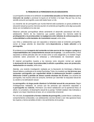 EL PROBLEMA DE LA PORNOGRAFIA EN LOS ADOLESCENTES
La pornografía consiste en la exhibición de contenidos sexuales en forma obscena con la
intención de excitar o promover la lujuria en el hombre o la mujer. Hoy por hoy, es muy
sencillo consumir pornografía, pues solo basta hacer un clic.
La creciente ola de pornografía que inunda Internet está suscitando un grave problema de
educación sexual ya que los menores asumen el contenido pornográfico como algo que puede
darse con normalidad en la vida real.
Observar películas pornográficas afecta seriamente el desarrollo psicosexual del niño y
adolescente. Dentro de los trastornos que pueden padecer los menores están: la
predisposición a la promiscuidad, la negligencia ante métodos de anticoncepción, la
vulnerabilidad a enfermedades de transmisión sexual, entre otras.
Los niños y adolescentes que son expuestos a temprana edad al contenido pornográfico
corren el riesgo además de desarrollar cierta dependencia y hasta adicción a la
pornografía.
El problema es que la mayoría del contenido no trata acerca de los riesgos o peligros y
responsabilidades del comportamiento sexual con la pareja. Los adolescentes y niños
expuestos a dichas películas solo ven el sexo como un acto exagerado y no reciben ningún
contenido sobre prevención de embarazo y enfermedades de transmisión sexual.
El material pornográfico muestra a los menores como situación normal por ejemplo
la dominación de la mujer, la promiscuidad, la afición a parafilias, sexo sin protección,
masturbación en exceso, entre otros.
Además, una reciente investigación realizada por la Asociación de Andrología y Medicina
Sexual italiana y publicada en la revista Psychology Toda y ha revelado que los jóvenes que
consumen pornografía con regularidad desde la adolescencia tienden a padecer
disfunción eréctil y pérdida de deseo cuando alcanzan los 25 años. Los usuarios de
pornografía, tras muchos años de consumo, terminan por ‘adormilar’ la respuesta natural de
su cerebro a la estimulación sexual.
La pornografía a la larga puede disminuir la felicidad sexual de una persona. Según
investigaciones realizadas, se conoce que las personas que estuvieron expuestas a
la pornografía no violenta, informaron una menor satisfacción con la apariencia física, el
afecto, la curiosidad y el desempeño sexual de su pareja. También estaban más inclinadas a
asignar una mayor importancia al sexo, sin un compromiso emocional.
Por otro lado, la exposición a formas violentas de pornografía, pueden llevar a actitudes y
comportamientos antisociales. Los adolescentes varones tienden a ser más agresivos hacia
las mujeres y menos sensibles al dolor o los sentimientos de la pareja.
 