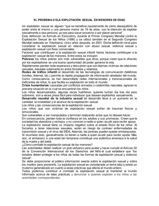 EL PROBEMA D ELA EXPLOTACIÓN SEXUAL EN MENORES DE EDAD
Un explotador sexual es alguien “que se beneficia injustamente de cierto desequilibrio de
poder entre él mismo y una persona menor de 18 de años, con la intención de explotar
sexualmente a esa persona, ya sea para sacar provecho o por placer personal”.
Esta definición se formuló en Estocolmo, durante el Primer Congreso Mundial contra la
Explotación Sexual de los Niños (1996) y se utilizó también en el Segundo Congreso
Mundial realizado en Yokohama, cinco años después, en 2001. Dicha definición sirve para
considerar la explotación sexual en relación con abuso sexual, violencia sexual y
explotación sexual con fines comerciales.
Factores que contribuyen a la explotación sexual infantil Varios factores contribuyen a la
explotación sexual de los menores. Entre estos se incluyen:
Pobreza: los niños pobres son más vulnerables que otros, porque creen que lo ofrecido
por los explotadores es una buena oportunidad de poder ganarse la vida.
Rápidamente pierden toda esperanza y descubren que son eternas víctimas de relaciones
sexuales, basadas solamente en actos forzados y violentos.
Redes de tráfico infantil: el desarrollo de las tecnologías de comunicación (teléfonos
móviles, Internet, etc.) permite la rápida propagación de información alrededor del mundo.
Como consecuencia, se han desarrollado redes internacionales y transnacionales de
traficantes de niños, lo que facilita su explotación en todo el mundo.
Crisis humanitarias: causadas por conflictos armados o catástrofes naturales, agravan la
precaria situación en la cual se encuentran los niños.
Los niños desamparados, algunas veces huérfanos, quienes luchan día tras día para
sobrevivir, son a veces presa fácil para individuos que desean explotarlos sexualmente.
Desarrollo mundial de la industria sexual: tal desarrollo lleva a un aumento en la
cantidad, la modalidad y el alcance de la explotación sexual.
Los niños y las consecuencias de la explotación sexual
Los niños que son víctimas de explotación sexual sufren de traumas físicos y
emocionales.
Son vulnerables a ser manipulados y terminan realizando actos que no desean hacer.
En consecuencia, pierden toda la confianza en los adultos y sus promesas. Creen que la
sociedad los abandona y rechaza, y no conocen a nadie a quien acudir para recibir apoyo.
La explotación sexual tiene un impacto negativo sobre el estado físico de los niños. Al
forzarlos a tener relaciones sexuales, están en riesgo de contraer enfermedades de
transmisión sexual y el virus del SIDA. Además, las jóvenes pueden quedar embarazadas.
Si ocurriese esto, generalmente no tienen a nadie a quien acudir para recibir ayuda. Más
aún, el embarazo a una edad tan temprana constituye una auténtica amenaza a la salud
de la madre y del bebé.
¿Cómo combatir la explotación sexual de los menores?
Las autoridades deben realizar un gran esfuerzo para acatar y hacer cumplir el Artículo 34
de la Convención Internacional de los Derechos del Niño el cual establece que “los
estados deben proteger a los niños de todas las formas de explotación sexual y violencia
sexual”.
Se debe proporcionar al público información exacta sobre la explotación sexual y sobre
los medios para prevenirla. La explotación sexual es considerada un tema tabú y existe un
mutismo generalizado en cuanto a estas prácticas que afecta el mundo entero.
Todos podemos contribuir a combatir la explotación sexual al mantener al mundo
informado acerca de tales prácticas y denunciar a quienes explotan a los niños a las
autoridades correspondientes.
 