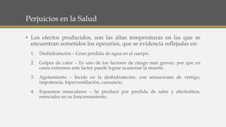 Perjuicios en la Salud
• Los efectos producidos, son las altas temperaturas en las que se
encuentran sometidos los operarios, que se evidencia reflejadas en:
1. Deshidratación – Gran perdida de agua en el cuerpo.
2. Golpes de calor – Es uno de los factores de riesgo más graves, por que en
casos extremos este factor puede lograr ocasionar la muerte.
3. Agotamiento – Incide en la deshidratación, con sensaciones de vértigo,
impotencia, hiperventilación, cansancio.
4. Espasmos musculares – Se produce por perdida de sales y electrolitos,
esenciales en su funcionamiento.
 