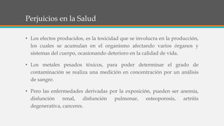 Perjuicios en la Salud
• Los efectos producidos, es la toxicidad que se involucra en la producción,
los cuales se acumulan en el organismo afectando varios órganos y
sistemas del cuerpo, ocasionando deterioro en la calidad de vida.
• Los metales pesados tóxicos, para poder determinar el grado de
contaminación se realiza una medición en concentración por un análisis
de sangre.
• Pero las enfermedades derivadas por la exposición, pueden ser anemia,
disfunción renal, disfunción pulmonar, osteoporosis, artritis
degenerativa, canceres.
 