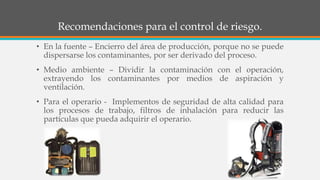 Recomendaciones para el control de riesgo.
• En la fuente – Encierro del área de producción, porque no se puede
dispersarse los contaminantes, por ser derivado del proceso.
• Medio ambiente – Dividir la contaminación con el operación,
extrayendo los contaminantes por medios de aspiración y
ventilación.
• Para el operario - Implementos de seguridad de alta calidad para
los procesos de trabajo, filtros de inhalación para reducir las
partículas que pueda adquirir el operario.
 