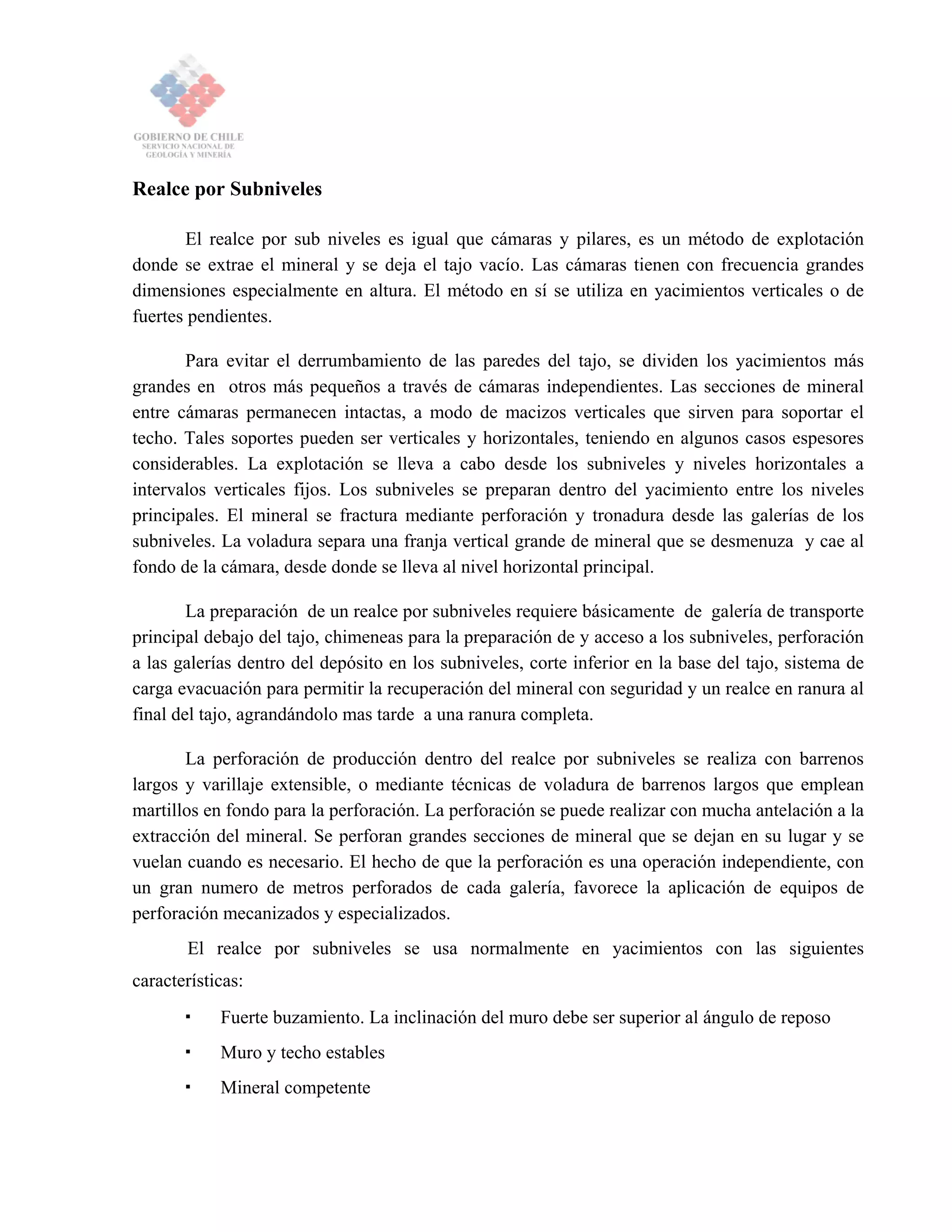 Realce por Subniveles
El realce por sub niveles es igual que cámaras y pilares, es un método de explotación
donde se extrae el mineral y se deja el tajo vacío. Las cámaras tienen con frecuencia grandes
dimensiones especialmente en altura. El método en sí se utiliza en yacimientos verticales o de
fuertes pendientes.
Para evitar el derrumbamiento de las paredes del tajo, se dividen los yacimientos más
grandes en otros más pequeños a través de cámaras independientes. Las secciones de mineral
entre cámaras permanecen intactas, a modo de macizos verticales que sirven para soportar el
techo. Tales soportes pueden ser verticales y horizontales, teniendo en algunos casos espesores
considerables. La explotación se lleva a cabo desde los subniveles y niveles horizontales a
intervalos verticales fijos. Los subniveles se preparan dentro del yacimiento entre los niveles
principales. El mineral se fractura mediante perforación y tronadura desde las galerías de los
subniveles. La voladura separa una franja vertical grande de mineral que se desmenuza y cae al
fondo de la cámara, desde donde se lleva al nivel horizontal principal.
La preparación de un realce por subniveles requiere básicamente de galería de transporte
principal debajo del tajo, chimeneas para la preparación de y acceso a los subniveles, perforación
a las galerías dentro del depósito en los subniveles, corte inferior en la base del tajo, sistema de
carga evacuación para permitir la recuperación del mineral con seguridad y un realce en ranura al
final del tajo, agrandándolo mas tarde a una ranura completa.
La perforación de producción dentro del realce por subniveles se realiza con barrenos
largos y varillaje extensible, o mediante técnicas de voladura de barrenos largos que emplean
martillos en fondo para la perforación. La perforación se puede realizar con mucha antelación a la
extracción del mineral. Se perforan grandes secciones de mineral que se dejan en su lugar y se
vuelan cuando es necesario. El hecho de que la perforación es una operación independiente, con
un gran numero de metros perforados de cada galería, favorece la aplicación de equipos de
perforación mecanizados y especializados.
El realce por subniveles se usa normalmente en yacimientos con las siguientes
características:
Fuerte buzamiento. La inclinación del muro debe ser superior al ángulo de reposo
Muro y techo estables
Mineral competente
 