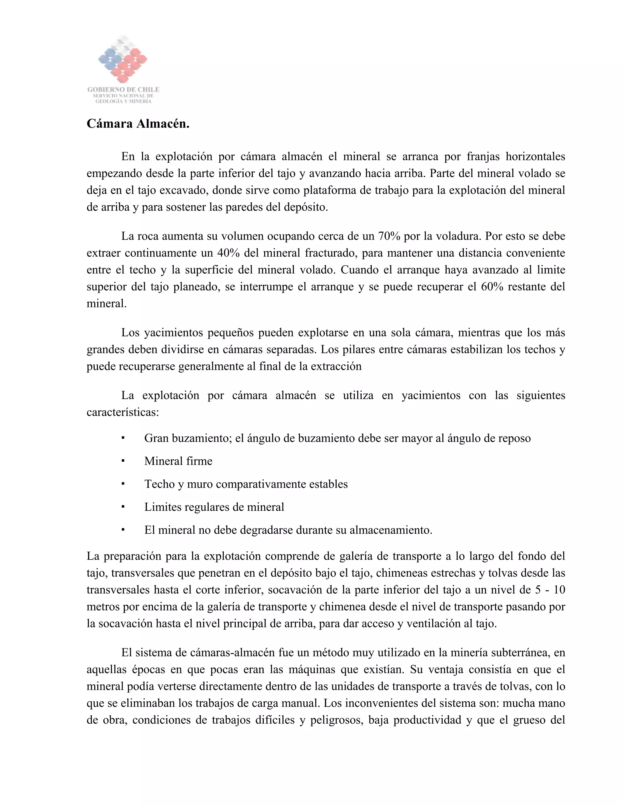 Cámara Almacén.
En la explotación por cámara almacén el mineral se arranca por franjas horizontales
empezando desde la parte inferior del tajo y avanzando hacia arriba. Parte del mineral volado se
deja en el tajo excavado, donde sirve como plataforma de trabajo para la explotación del mineral
de arriba y para sostener las paredes del depósito.
La roca aumenta su volumen ocupando cerca de un 70% por la voladura. Por esto se debe
extraer continuamente un 40% del mineral fracturado, para mantener una distancia conveniente
entre el techo y la superficie del mineral volado. Cuando el arranque haya avanzado al limite
superior del tajo planeado, se interrumpe el arranque y se puede recuperar el 60% restante del
mineral.
Los yacimientos pequeños pueden explotarse en una sola cámara, mientras que los más
grandes deben dividirse en cámaras separadas. Los pilares entre cámaras estabilizan los techos y
puede recuperarse generalmente al final de la extracción
La explotación por cámara almacén se utiliza en yacimientos con las siguientes
características:
Gran buzamiento; el ángulo de buzamiento debe ser mayor al ángulo de reposo
Mineral firme
Techo y muro comparativamente estables
Limites regulares de mineral
El mineral no debe degradarse durante su almacenamiento.
La preparación para la explotación comprende de galería de transporte a lo largo del fondo del
tajo, transversales que penetran en el depósito bajo el tajo, chimeneas estrechas y tolvas desde las
transversales hasta el corte inferior, socavación de la parte inferior del tajo a un nivel de 5 - 10
metros por encima de la galería de transporte y chimenea desde el nivel de transporte pasando por
la socavación hasta el nivel principal de arriba, para dar acceso y ventilación al tajo.
El sistema de cámaras-almacén fue un método muy utilizado en la minería subterránea, en
aquellas épocas en que pocas eran las máquinas que existían. Su ventaja consistía en que el
mineral podía verterse directamente dentro de las unidades de transporte a través de tolvas, con lo
que se eliminaban los trabajos de carga manual. Los inconvenientes del sistema son: mucha mano
de obra, condiciones de trabajos difíciles y peligrosos, baja productividad y que el grueso del
 