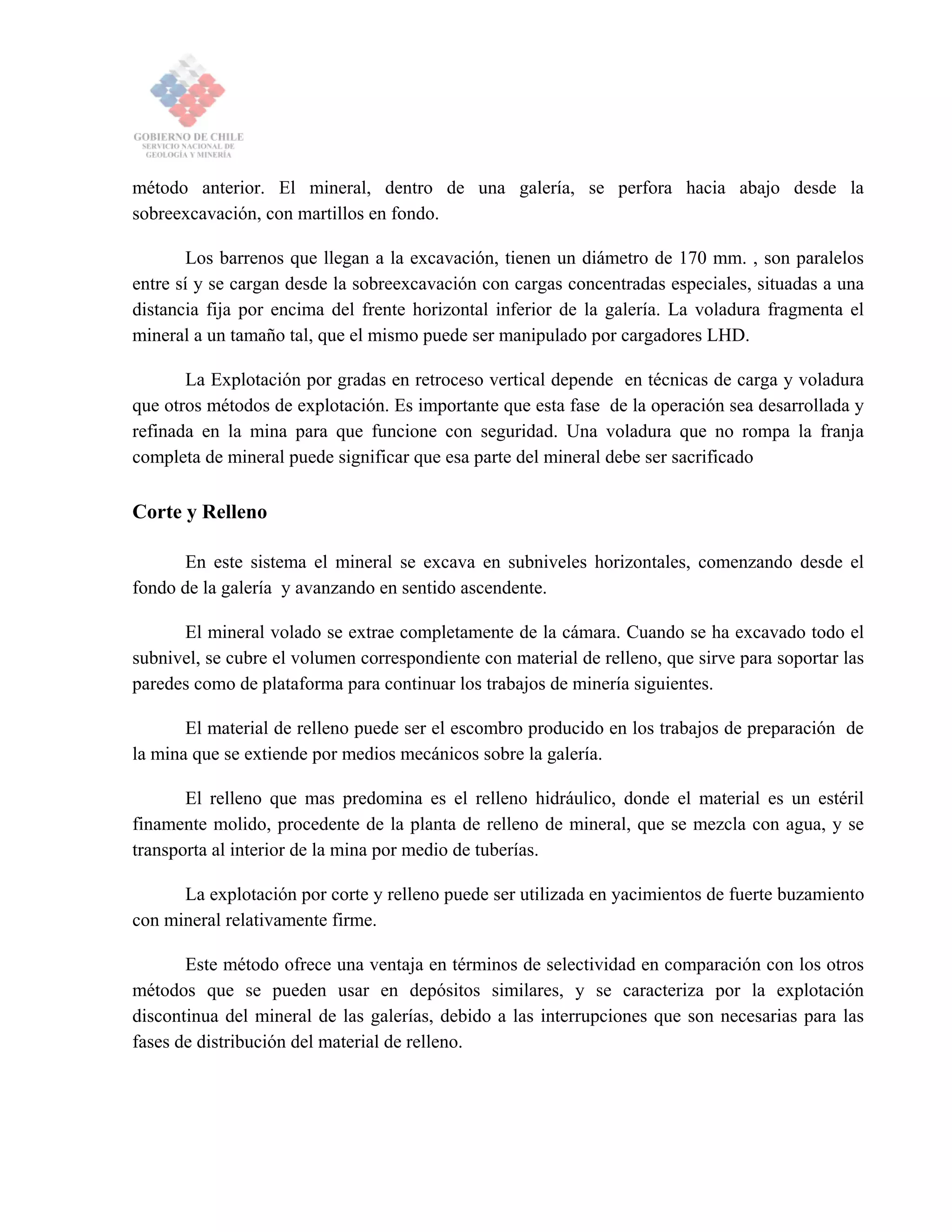 método anterior. El mineral, dentro de una galería, se perfora hacia abajo desde la
sobreexcavación, con martillos en fondo.
Los barrenos que llegan a la excavación, tienen un diámetro de 170 mm. , son paralelos
entre sí y se cargan desde la sobreexcavación con cargas concentradas especiales, situadas a una
distancia fija por encima del frente horizontal inferior de la galería. La voladura fragmenta el
mineral a un tamaño tal, que el mismo puede ser manipulado por cargadores LHD.
La Explotación por gradas en retroceso vertical depende en técnicas de carga y voladura
que otros métodos de explotación. Es importante que esta fase de la operación sea desarrollada y
refinada en la mina para que funcione con seguridad. Una voladura que no rompa la franja
completa de mineral puede significar que esa parte del mineral debe ser sacrificado
Corte y Relleno
En este sistema el mineral se excava en subniveles horizontales, comenzando desde el
fondo de la galería y avanzando en sentido ascendente.
El mineral volado se extrae completamente de la cámara. Cuando se ha excavado todo el
subnivel, se cubre el volumen correspondiente con material de relleno, que sirve para soportar las
paredes como de plataforma para continuar los trabajos de minería siguientes.
El material de relleno puede ser el escombro producido en los trabajos de preparación de
la mina que se extiende por medios mecánicos sobre la galería.
El relleno que mas predomina es el relleno hidráulico, donde el material es un estéril
finamente molido, procedente de la planta de relleno de mineral, que se mezcla con agua, y se
transporta al interior de la mina por medio de tuberías.
La explotación por corte y relleno puede ser utilizada en yacimientos de fuerte buzamiento
con mineral relativamente firme.
Este método ofrece una ventaja en términos de selectividad en comparación con los otros
métodos que se pueden usar en depósitos similares, y se caracteriza por la explotación
discontinua del mineral de las galerías, debido a las interrupciones que son necesarias para las
fases de distribución del material de relleno.
 