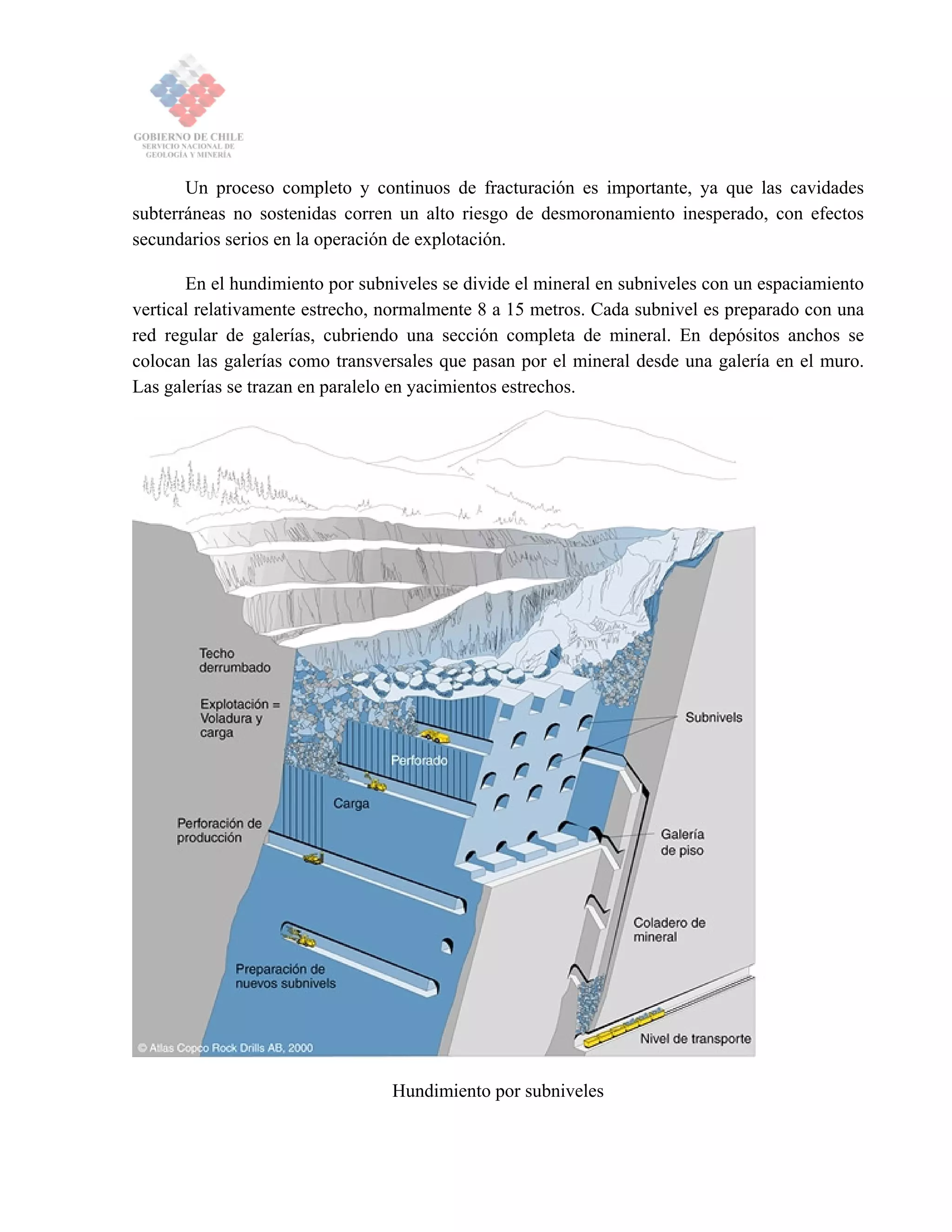 Un proceso completo y continuos de fracturación es importante, ya que las cavidades
subterráneas no sostenidas corren un alto riesgo de desmoronamiento inesperado, con efectos
secundarios serios en la operación de explotación.
En el hundimiento por subniveles se divide el mineral en subniveles con un espaciamiento
vertical relativamente estrecho, normalmente 8 a 15 metros. Cada subnivel es preparado con una
red regular de galerías, cubriendo una sección completa de mineral. En depósitos anchos se
colocan las galerías como transversales que pasan por el mineral desde una galería en el muro.
Las galerías se trazan en paralelo en yacimientos estrechos.
Hundimiento por subniveles
 