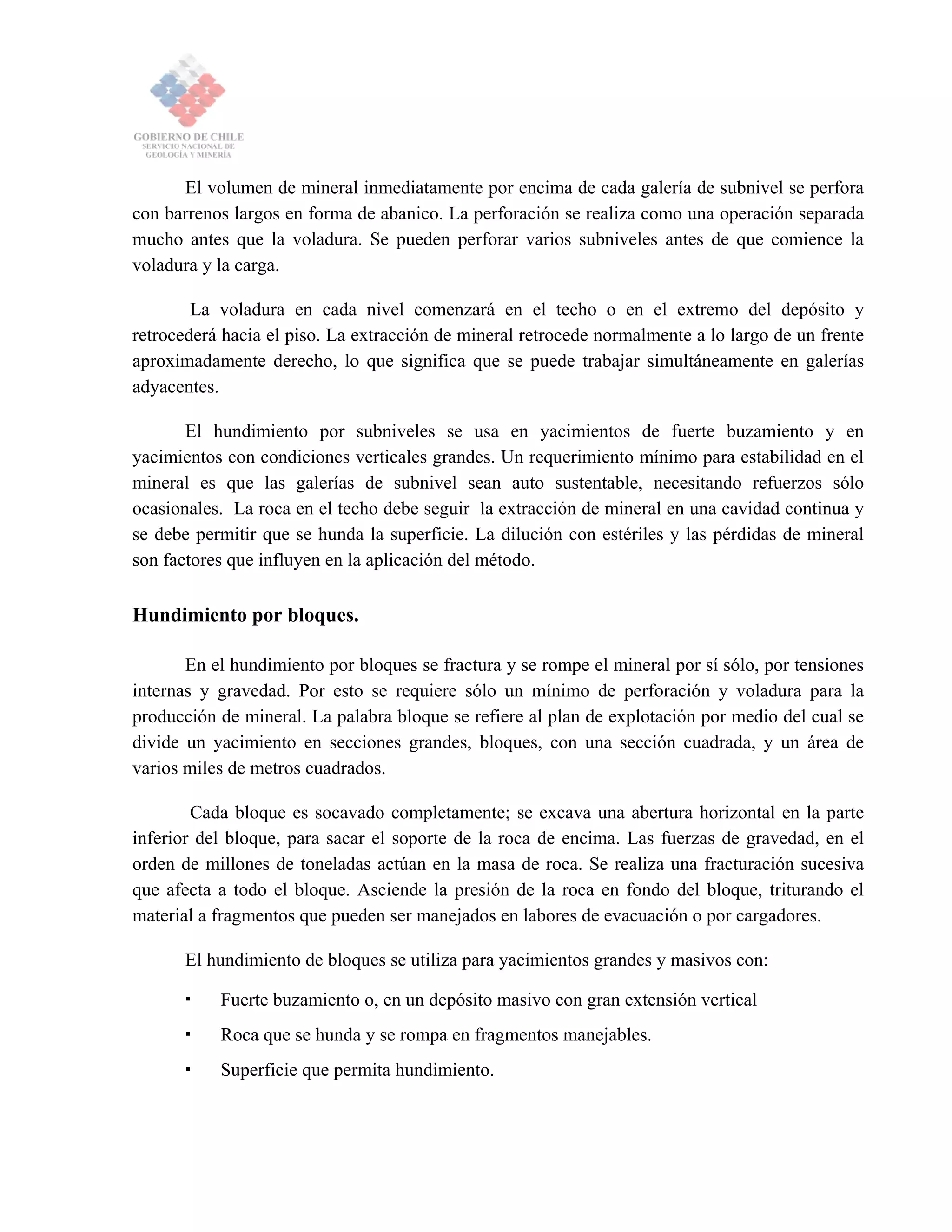El volumen de mineral inmediatamente por encima de cada galería de subnivel se perfora
con barrenos largos en forma de abanico. La perforación se realiza como una operación separada
mucho antes que la voladura. Se pueden perforar varios subniveles antes de que comience la
voladura y la carga.
La voladura en cada nivel comenzará en el techo o en el extremo del depósito y
retrocederá hacia el piso. La extracción de mineral retrocede normalmente a lo largo de un frente
aproximadamente derecho, lo que significa que se puede trabajar simultáneamente en galerías
adyacentes.
El hundimiento por subniveles se usa en yacimientos de fuerte buzamiento y en
yacimientos con condiciones verticales grandes. Un requerimiento mínimo para estabilidad en el
mineral es que las galerías de subnivel sean auto sustentable, necesitando refuerzos sólo
ocasionales. La roca en el techo debe seguir la extracción de mineral en una cavidad continua y
se debe permitir que se hunda la superficie. La dilución con estériles y las pérdidas de mineral
son factores que influyen en la aplicación del método.
Hundimiento por bloques.
En el hundimiento por bloques se fractura y se rompe el mineral por sí sólo, por tensiones
internas y gravedad. Por esto se requiere sólo un mínimo de perforación y voladura para la
producción de mineral. La palabra bloque se refiere al plan de explotación por medio del cual se
divide un yacimiento en secciones grandes, bloques, con una sección cuadrada, y un área de
varios miles de metros cuadrados.
Cada bloque es socavado completamente; se excava una abertura horizontal en la parte
inferior del bloque, para sacar el soporte de la roca de encima. Las fuerzas de gravedad, en el
orden de millones de toneladas actúan en la masa de roca. Se realiza una fracturación sucesiva
que afecta a todo el bloque. Asciende la presión de la roca en fondo del bloque, triturando el
material a fragmentos que pueden ser manejados en labores de evacuación o por cargadores.
El hundimiento de bloques se utiliza para yacimientos grandes y masivos con:
Fuerte buzamiento o, en un depósito masivo con gran extensión vertical
Roca que se hunda y se rompa en fragmentos manejables.
Superficie que permita hundimiento.
 