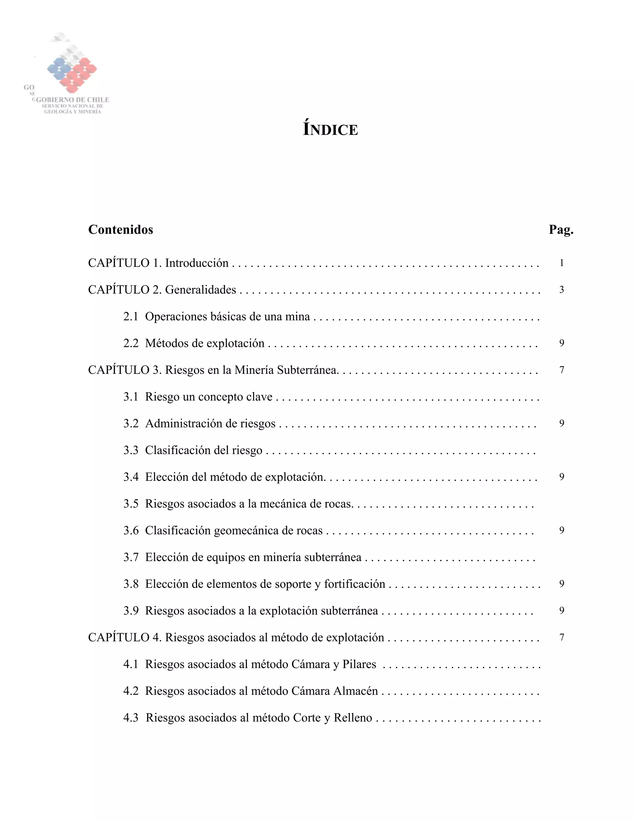 ÍNDICE
Contenidos Pag.
CAPÍTULO 1. Introducción . . . . . . . . . . . . . . . . . . . . . . . . . . . . . . . . . . . . . . . . . . . . . . . . . . 1
CAPÍTULO 2. Generalidades . . . . . . . . . . . . . . . . . . . . . . . . . . . . . . . . . . . . . . . . . . . . . . . . . 3
2.1 Operaciones básicas de una mina . . . . . . . . . . . . . . . . . . . . . . . . . . . . . . . . . . . . .
2.2 Métodos de explotación . . . . . . . . . . . . . . . . . . . . . . . . . . . . . . . . . . . . . . . . . . . . 9
CAPÍTULO 3. Riesgos en la Minería Subterránea. . . . . . . . . . . . . . . . . . . . . . . . . . . . . . . . . 7
3.1 Riesgo un concepto clave . . . . . . . . . . . . . . . . . . . . . . . . . . . . . . . . . . . . . . . . . . .
3.2 Administración de riesgos . . . . . . . . . . . . . . . . . . . . . . . . . . . . . . . . . . . . . . . . . . 9
3.3 Clasificación del riesgo . . . . . . . . . . . . . . . . . . . . . . . . . . . . . . . . . . . . . . . . . . . .
3.4 Elección del método de explotación. . . . . . . . . . . . . . . . . . . . . . . . . . . . . . . . . . . 9
3.5 Riesgos asociados a la mecánica de rocas. . . . . . . . . . . . . . . . . . . . . . . . . . . . . .
3.6 Clasificación geomecánica de rocas . . . . . . . . . . . . . . . . . . . . . . . . . . . . . . . . . . 9
3.7 Elección de equipos en minería subterránea . . . . . . . . . . . . . . . . . . . . . . . . . . . .
3.8 Elección de elementos de soporte y fortificación . . . . . . . . . . . . . . . . . . . . . . . . . 9
3.9 Riesgos asociados a la explotación subterránea . . . . . . . . . . . . . . . . . . . . . . . . . 9
CAPÍTULO 4. Riesgos asociados al método de explotación . . . . . . . . . . . . . . . . . . . . . . . . . 7
4.1 Riesgos asociados al método Cámara y Pilares . . . . . . . . . . . . . . . . . . . . . . . . . .
4.2 Riesgos asociados al método Cámara Almacén . . . . . . . . . . . . . . . . . . . . . . . . . .
4.3 Riesgos asociados al método Corte y Relleno . . . . . . . . . . . . . . . . . . . . . . . . . .
 