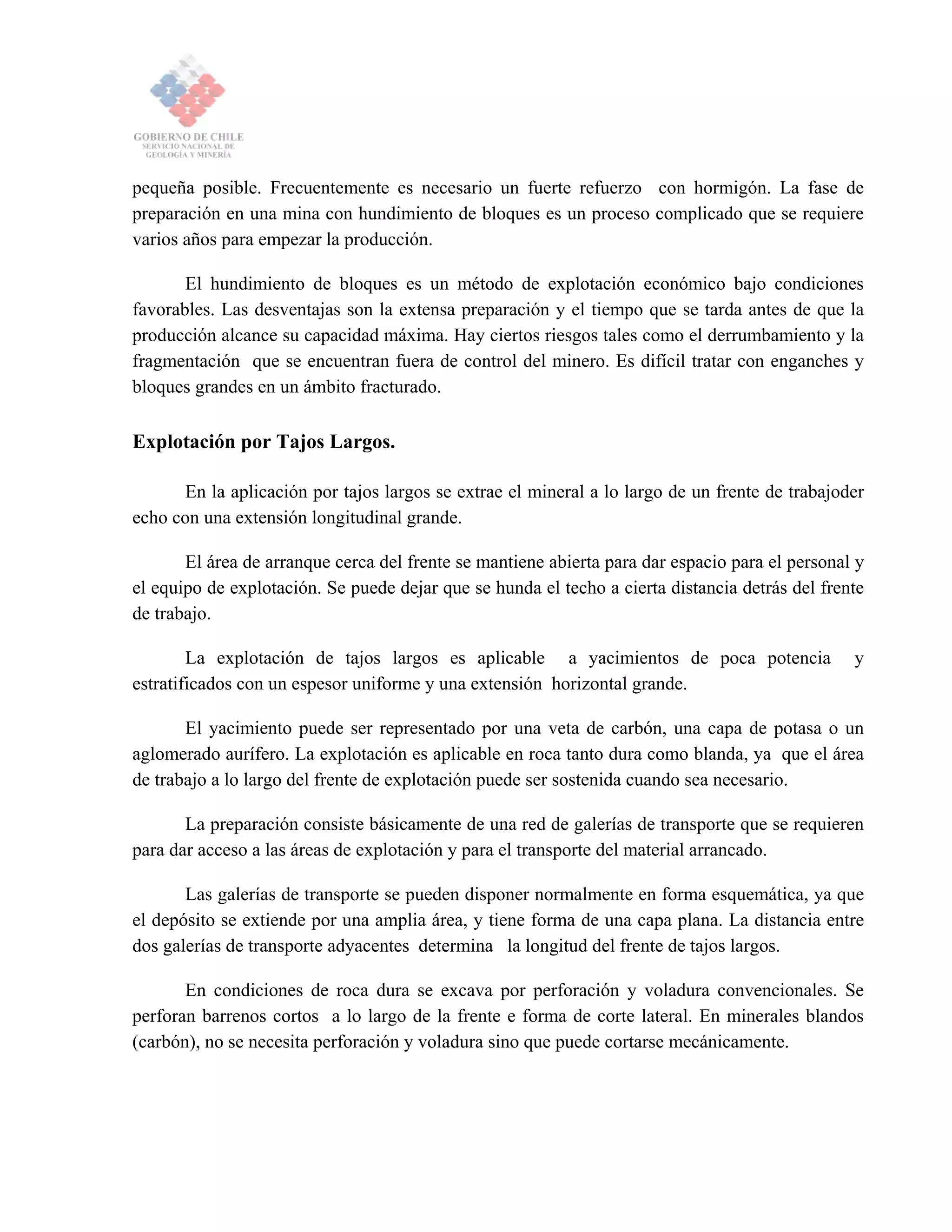 pequeña posible. Frecuentemente es necesario un fuerte refuerzo con hormigón. La fase de
preparación en una mina con hundimiento de bloques es un proceso complicado que se requiere
varios años para empezar la producción.
El hundimiento de bloques es un método de explotación económico bajo condiciones
favorables. Las desventajas son la extensa preparación y el tiempo que se tarda antes de que la
producción alcance su capacidad máxima. Hay ciertos riesgos tales como el derrumbamiento y la
fragmentación que se encuentran fuera de control del minero. Es difícil tratar con enganches y
bloques grandes en un ámbito fracturado.
Explotación por Tajos Largos.
En la aplicación por tajos largos se extrae el mineral a lo largo de un frente de trabajoder
echo con una extensión longitudinal grande.
El área de arranque cerca del frente se mantiene abierta para dar espacio para el personal y
el equipo de explotación. Se puede dejar que se hunda el techo a cierta distancia detrás del frente
de trabajo.
La explotación de tajos largos es aplicable a yacimientos de poca potencia y
estratificados con un espesor uniforme y una extensión horizontal grande.
El yacimiento puede ser representado por una veta de carbón, una capa de potasa o un
aglomerado aurífero. La explotación es aplicable en roca tanto dura como blanda, ya que el área
de trabajo a lo largo del frente de explotación puede ser sostenida cuando sea necesario.
La preparación consiste básicamente de una red de galerías de transporte que se requieren
para dar acceso a las áreas de explotación y para el transporte del material arrancado.
Las galerías de transporte se pueden disponer normalmente en forma esquemática, ya que
el depósito se extiende por una amplia área, y tiene forma de una capa plana. La distancia entre
dos galerías de transporte adyacentes determina la longitud del frente de tajos largos.
En condiciones de roca dura se excava por perforación y voladura convencionales. Se
perforan barrenos cortos a lo largo de la frente e forma de corte lateral. En minerales blandos
(carbón), no se necesita perforación y voladura sino que puede cortarse mecánicamente.
 