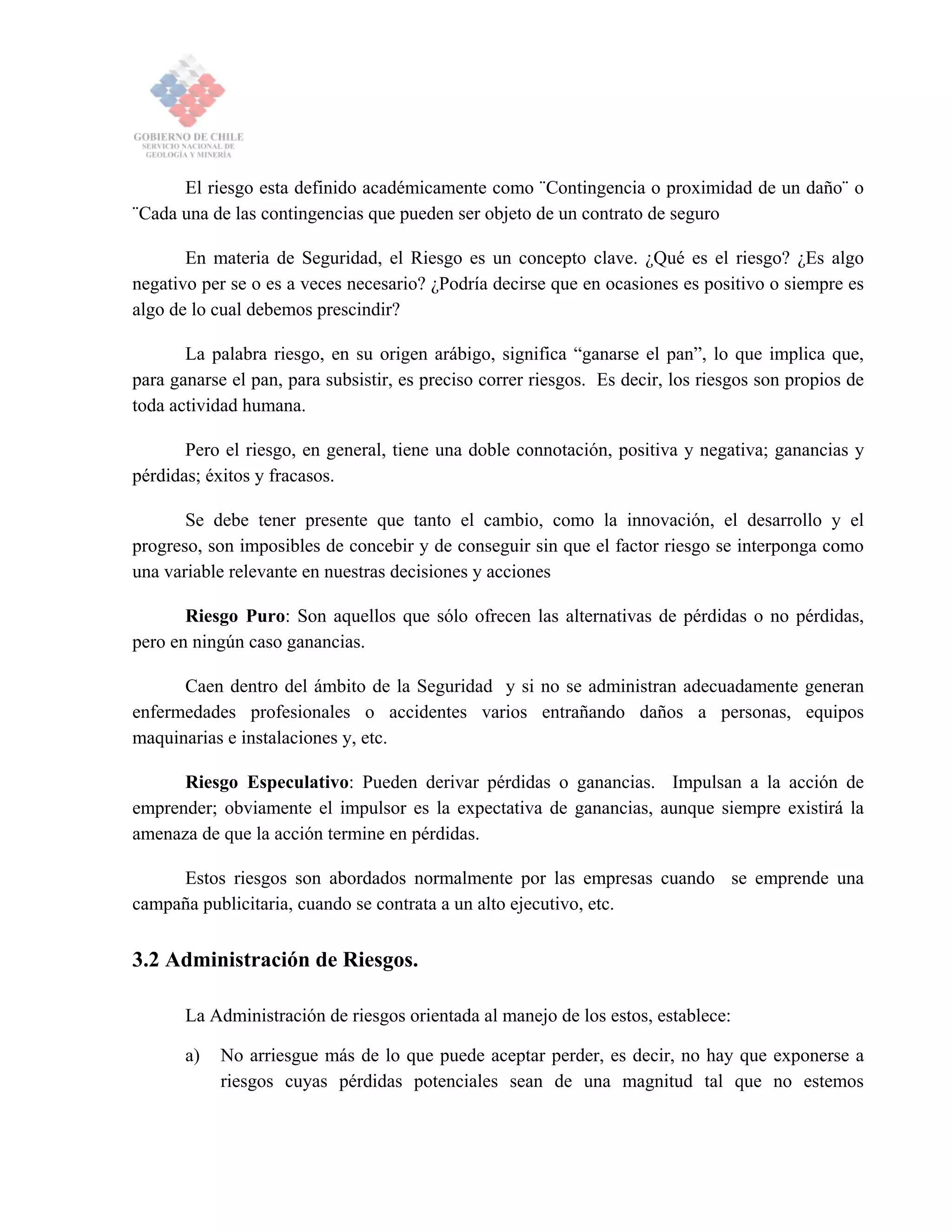 El riesgo esta definido académicamente como ¨Contingencia o proximidad de un daño¨ o
¨Cada una de las contingencias que pueden ser objeto de un contrato de seguro
En materia de Seguridad, el Riesgo es un concepto clave. ¿Qué es el riesgo? ¿Es algo
negativo per se o es a veces necesario? ¿Podría decirse que en ocasiones es positivo o siempre es
algo de lo cual debemos prescindir?
La palabra riesgo, en su origen arábigo, significa “ganarse el pan”, lo que implica que,
para ganarse el pan, para subsistir, es preciso correr riesgos. Es decir, los riesgos son propios de
toda actividad humana.
Pero el riesgo, en general, tiene una doble connotación, positiva y negativa; ganancias y
pérdidas; éxitos y fracasos.
Se debe tener presente que tanto el cambio, como la innovación, el desarrollo y el
progreso, son imposibles de concebir y de conseguir sin que el factor riesgo se interponga como
una variable relevante en nuestras decisiones y acciones
Riesgo Puro: Son aquellos que sólo ofrecen las alternativas de pérdidas o no pérdidas,
pero en ningún caso ganancias.
Caen dentro del ámbito de la Seguridad y si no se administran adecuadamente generan
enfermedades profesionales o accidentes varios entrañando daños a personas, equipos
maquinarias e instalaciones y, etc.
Riesgo Especulativo: Pueden derivar pérdidas o ganancias. Impulsan a la acción de
emprender; obviamente el impulsor es la expectativa de ganancias, aunque siempre existirá la
amenaza de que la acción termine en pérdidas.
Estos riesgos son abordados normalmente por las empresas cuando se emprende una
campaña publicitaria, cuando se contrata a un alto ejecutivo, etc.
3.2 Administración de Riesgos.
La Administración de riesgos orientada al manejo de los estos, establece:
a) No arriesgue más de lo que puede aceptar perder, es decir, no hay que exponerse a
riesgos cuyas pérdidas potenciales sean de una magnitud tal que no estemos
 