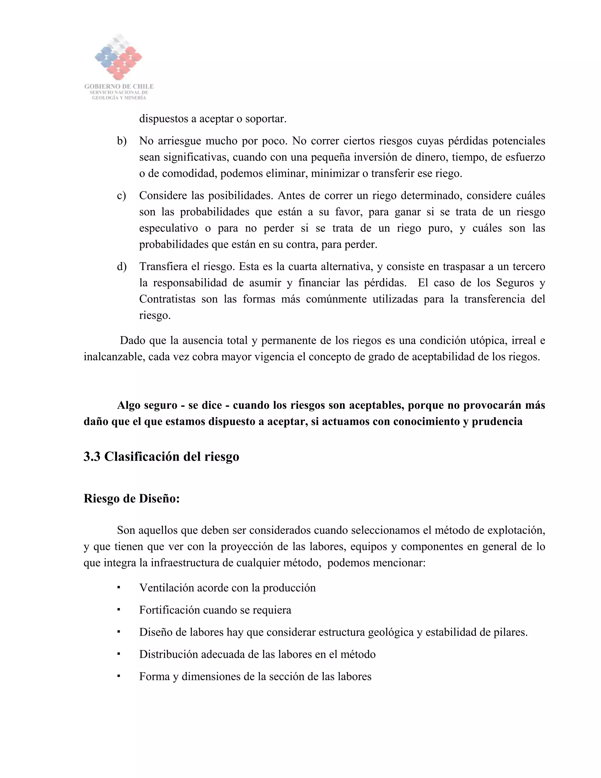 dispuestos a aceptar o soportar.
b) No arriesgue mucho por poco. No correr ciertos riesgos cuyas pérdidas potenciales
sean significativas, cuando con una pequeña inversión de dinero, tiempo, de esfuerzo
o de comodidad, podemos eliminar, minimizar o transferir ese riego.
c) Considere las posibilidades. Antes de correr un riego determinado, considere cuáles
son las probabilidades que están a su favor, para ganar si se trata de un riesgo
especulativo o para no perder si se trata de un riego puro, y cuáles son las
probabilidades que están en su contra, para perder.
d) Transfiera el riesgo. Esta es la cuarta alternativa, y consiste en traspasar a un tercero
la responsabilidad de asumir y financiar las pérdidas. El caso de los Seguros y
Contratistas son las formas más comúnmente utilizadas para la transferencia del
riesgo.
Dado que la ausencia total y permanente de los riegos es una condición utópica, irreal e
inalcanzable, cada vez cobra mayor vigencia el concepto de grado de aceptabilidad de los riegos.
Algo seguro - se dice - cuando los riesgos son aceptables, porque no provocarán más
daño que el que estamos dispuesto a aceptar, si actuamos con conocimiento y prudencia
3.3 Clasificación del riesgo
Riesgo de Diseño:
Son aquellos que deben ser considerados cuando seleccionamos el método de explotación,
y que tienen que ver con la proyección de las labores, equipos y componentes en general de lo
que integra la infraestructura de cualquier método, podemos mencionar:
Ventilación acorde con la producción
Fortificación cuando se requiera
Diseño de labores hay que considerar estructura geológica y estabilidad de pilares.
Distribución adecuada de las labores en el método
Forma y dimensiones de la sección de las labores
 