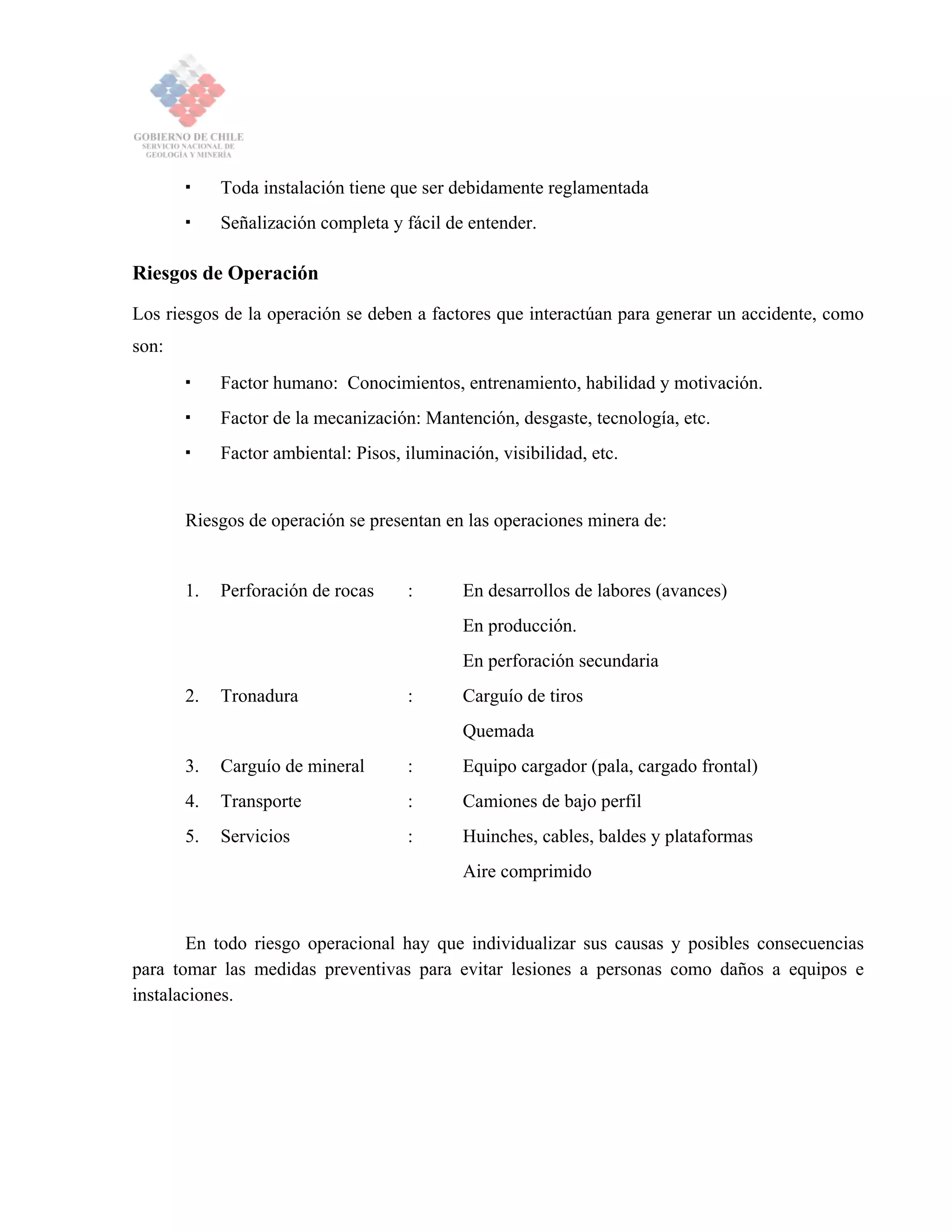 Toda instalación tiene que ser debidamente reglamentada
Señalización completa y fácil de entender.
Riesgos de Operación
Los riesgos de la operación se deben a factores que interactúan para generar un accidente, como
son:
Factor humano: Conocimientos, entrenamiento, habilidad y motivación.
Factor de la mecanización: Mantención, desgaste, tecnología, etc.
Factor ambiental: Pisos, iluminación, visibilidad, etc.
Riesgos de operación se presentan en las operaciones minera de:
1. Perforación de rocas : En desarrollos de labores (avances)
En producción.
En perforación secundaria
2. Tronadura : Carguío de tiros
Quemada
3. Carguío de mineral : Equipo cargador (pala, cargado frontal)
4. Transporte : Camiones de bajo perfil
5. Servicios : Huinches, cables, baldes y plataformas
Aire comprimido
En todo riesgo operacional hay que individualizar sus causas y posibles consecuencias
para tomar las medidas preventivas para evitar lesiones a personas como daños a equipos e
instalaciones.
 