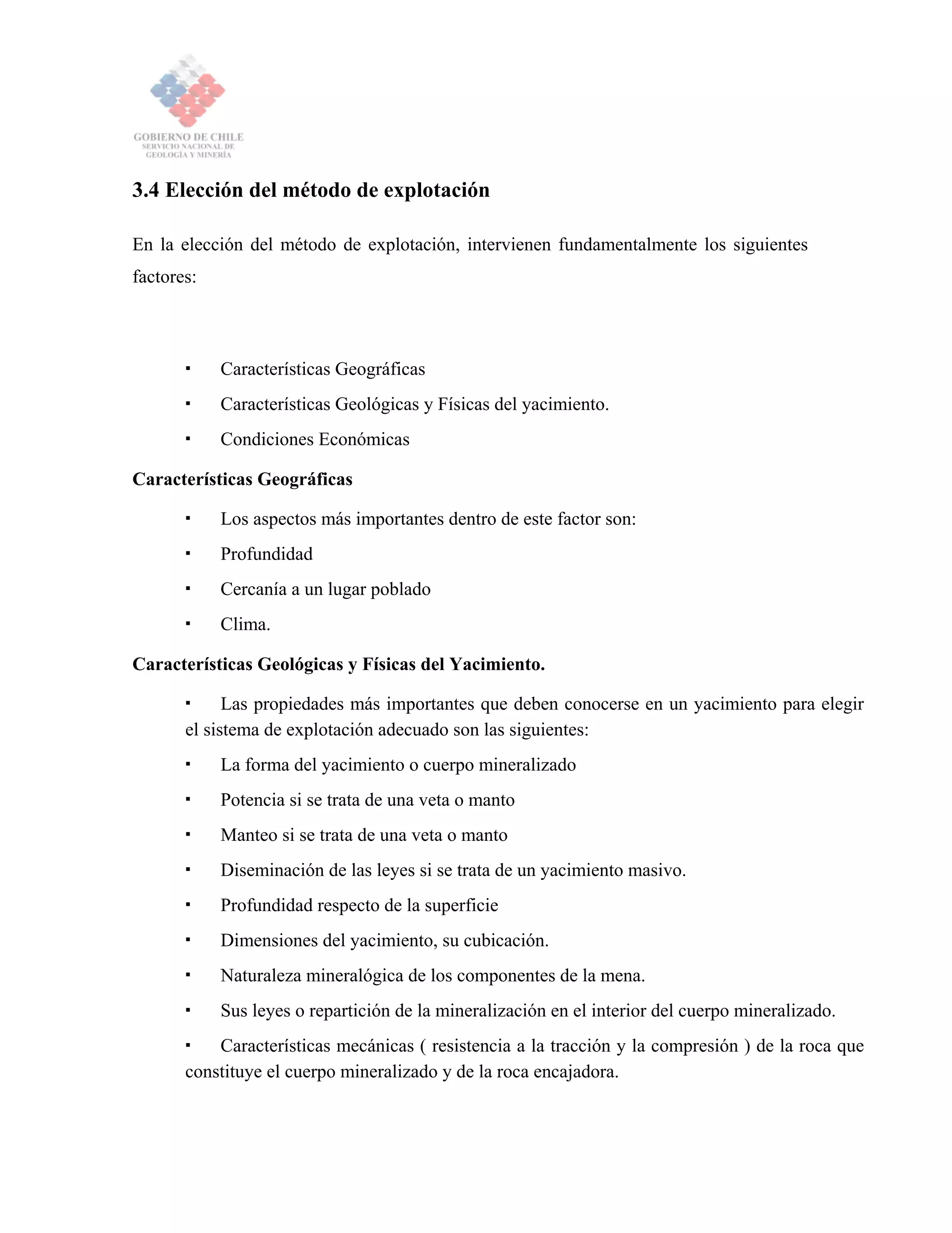3.4 Elección del método de explotación
En la elección del método de explotación, intervienen fundamentalmente los siguientes
factores:
Características Geográficas
Características Geológicas y Físicas del yacimiento.
Condiciones Económicas
Características Geográficas
Los aspectos más importantes dentro de este factor son:
Profundidad
Cercanía a un lugar poblado
Clima.
Características Geológicas y Físicas del Yacimiento.
Las propiedades más importantes que deben conocerse en un yacimiento para elegir
el sistema de explotación adecuado son las siguientes:
La forma del yacimiento o cuerpo mineralizado
Potencia si se trata de una veta o manto
Manteo si se trata de una veta o manto
Diseminación de las leyes si se trata de un yacimiento masivo.
Profundidad respecto de la superficie
Dimensiones del yacimiento, su cubicación.
Naturaleza mineralógica de los componentes de la mena.
Sus leyes o repartición de la mineralización en el interior del cuerpo mineralizado.
Características mecánicas ( resistencia a la tracción y la compresión ) de la roca que
constituye el cuerpo mineralizado y de la roca encajadora.
 