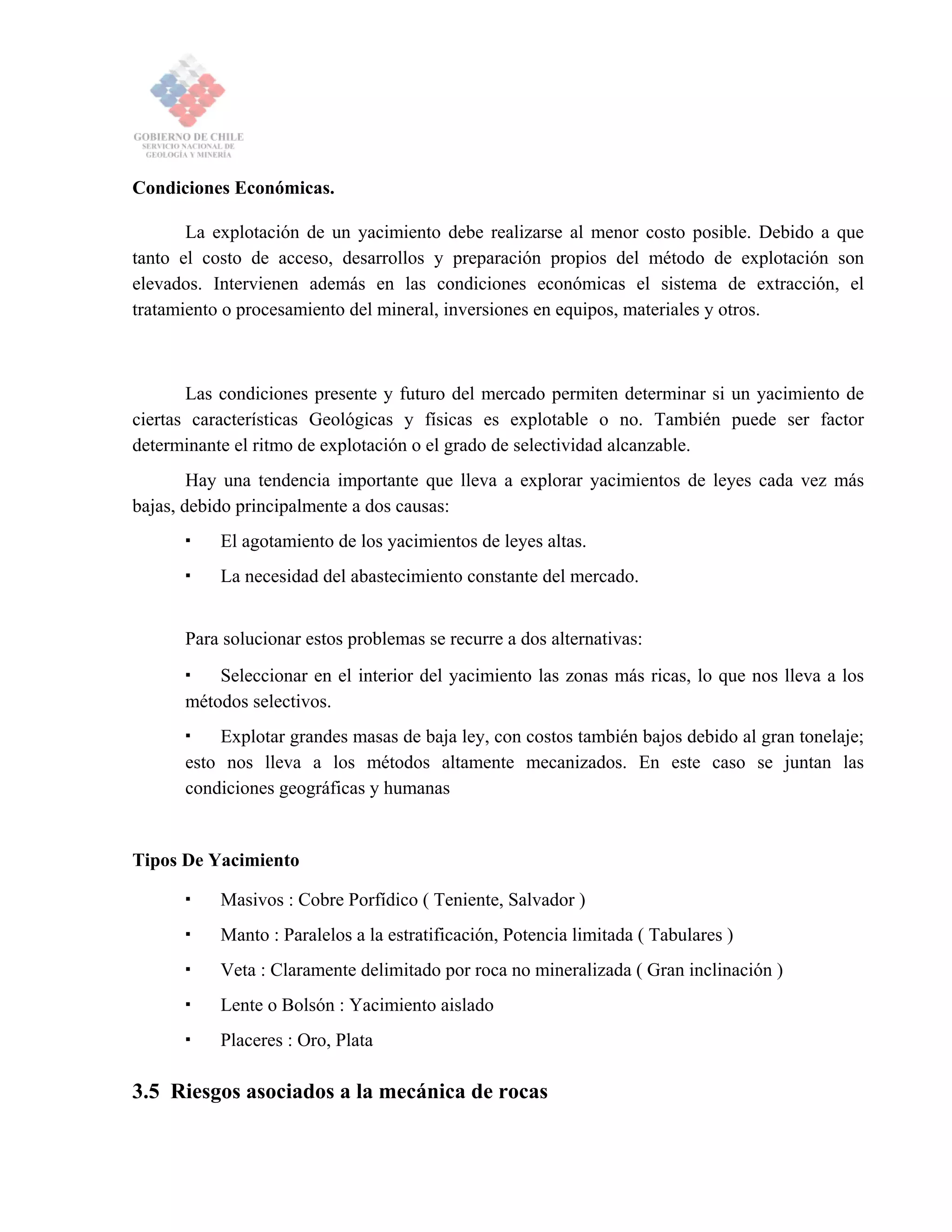 Condiciones Económicas.
La explotación de un yacimiento debe realizarse al menor costo posible. Debido a que
tanto el costo de acceso, desarrollos y preparación propios del método de explotación son
elevados. Intervienen además en las condiciones económicas el sistema de extracción, el
tratamiento o procesamiento del mineral, inversiones en equipos, materiales y otros.
Las condiciones presente y futuro del mercado permiten determinar si un yacimiento de
ciertas características Geológicas y físicas es explotable o no. También puede ser factor
determinante el ritmo de explotación o el grado de selectividad alcanzable.
Hay una tendencia importante que lleva a explorar yacimientos de leyes cada vez más
bajas, debido principalmente a dos causas:
El agotamiento de los yacimientos de leyes altas.
La necesidad del abastecimiento constante del mercado.
Para solucionar estos problemas se recurre a dos alternativas:
Seleccionar en el interior del yacimiento las zonas más ricas, lo que nos lleva a los
métodos selectivos.
Explotar grandes masas de baja ley, con costos también bajos debido al gran tonelaje;
esto nos lleva a los métodos altamente mecanizados. En este caso se juntan las
condiciones geográficas y humanas
Tipos De Yacimiento
Masivos : Cobre Porfídico ( Teniente, Salvador )
Manto : Paralelos a la estratificación, Potencia limitada ( Tabulares )
Veta : Claramente delimitado por roca no mineralizada ( Gran inclinación )
Lente o Bolsón : Yacimiento aislado
Placeres : Oro, Plata
3.5 Riesgos asociados a la mecánica de rocas
 