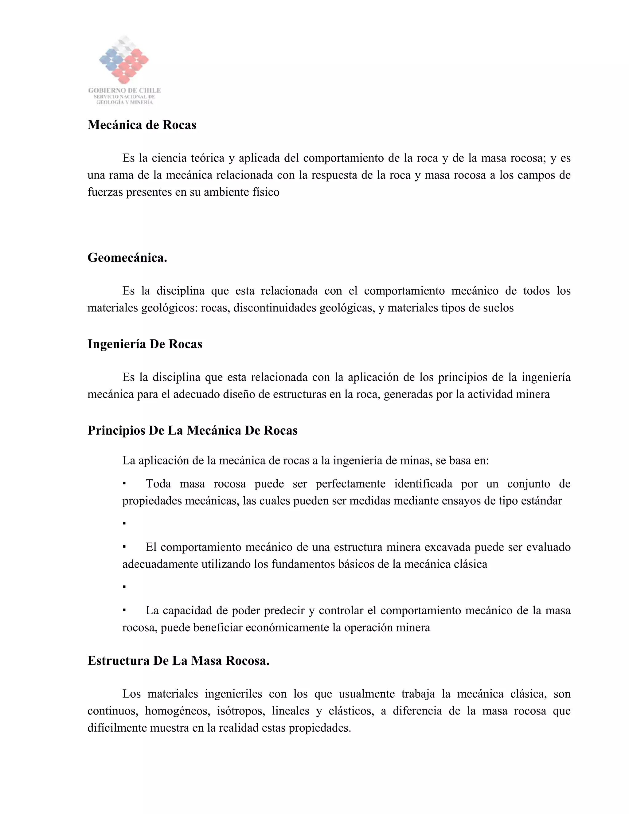 Mecánica de Rocas
Es la ciencia teórica y aplicada del comportamiento de la roca y de la masa rocosa; y es
una rama de la mecánica relacionada con la respuesta de la roca y masa rocosa a los campos de
fuerzas presentes en su ambiente físico
Geomecánica.
Es la disciplina que esta relacionada con el comportamiento mecánico de todos los
materiales geológicos: rocas, discontinuidades geológicas, y materiales tipos de suelos
Ingeniería De Rocas
Es la disciplina que esta relacionada con la aplicación de los principios de la ingeniería
mecánica para el adecuado diseño de estructuras en la roca, generadas por la actividad minera
Principios De La Mecánica De Rocas
La aplicación de la mecánica de rocas a la ingeniería de minas, se basa en:
Toda masa rocosa puede ser perfectamente identificada por un conjunto de
propiedades mecánicas, las cuales pueden ser medidas mediante ensayos de tipo estándar
El comportamiento mecánico de una estructura minera excavada puede ser evaluado
adecuadamente utilizando los fundamentos básicos de la mecánica clásica
La capacidad de poder predecir y controlar el comportamiento mecánico de la masa
rocosa, puede beneficiar económicamente la operación minera
Estructura De La Masa Rocosa.
Los materiales ingenieriles con los que usualmente trabaja la mecánica clásica, son
continuos, homogéneos, isótropos, lineales y elásticos, a diferencia de la masa rocosa que
difícilmente muestra en la realidad estas propiedades.
 