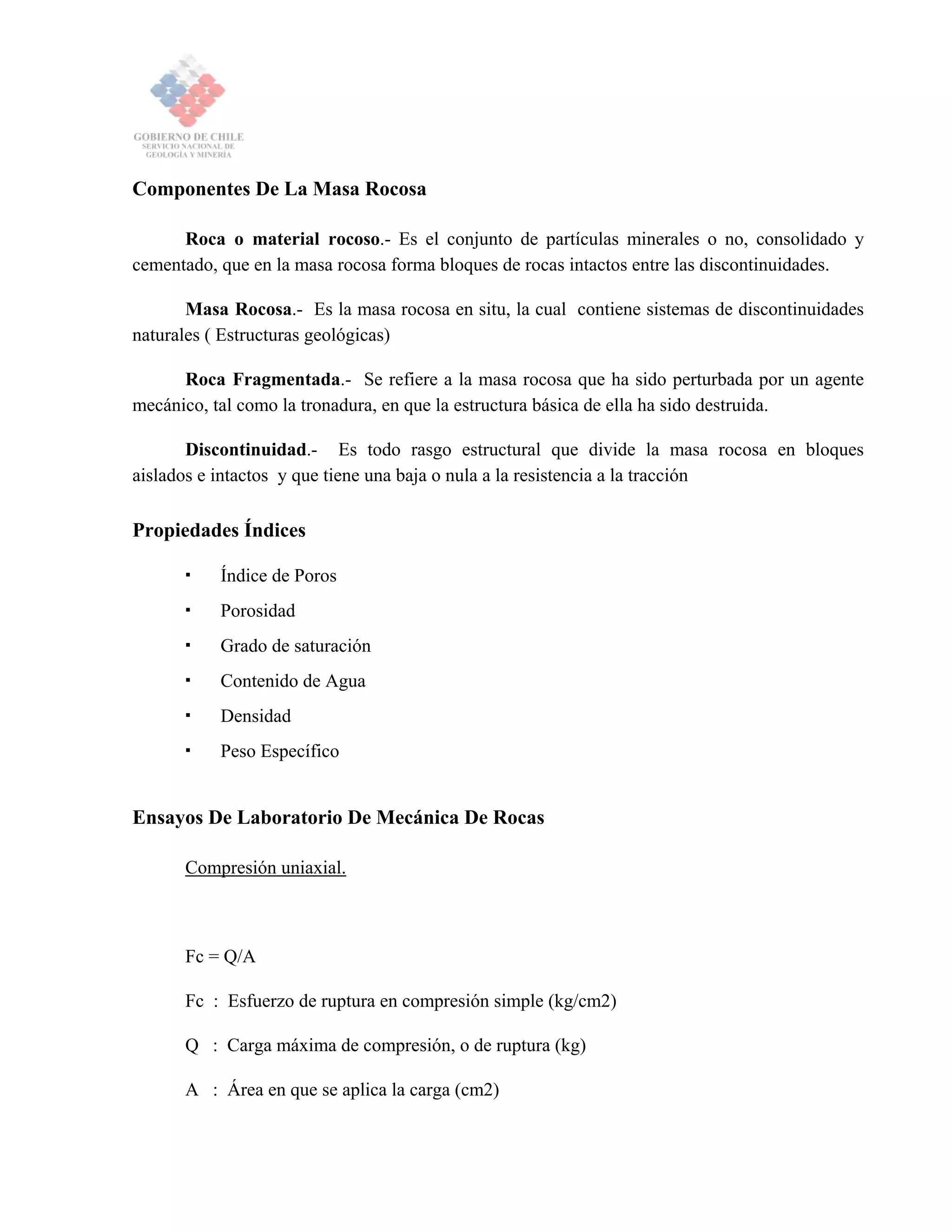Componentes De La Masa Rocosa
Roca o material rocoso.- Es el conjunto de partículas minerales o no, consolidado y
cementado, que en la masa rocosa forma bloques de rocas intactos entre las discontinuidades.
Masa Rocosa.- Es la masa rocosa en situ, la cual contiene sistemas de discontinuidades
naturales ( Estructuras geológicas)
Roca Fragmentada.- Se refiere a la masa rocosa que ha sido perturbada por un agente
mecánico, tal como la tronadura, en que la estructura básica de ella ha sido destruida.
Discontinuidad.- Es todo rasgo estructural que divide la masa rocosa en bloques
aislados e intactos y que tiene una baja o nula a la resistencia a la tracción
Propiedades Índices
Índice de Poros
Porosidad
Grado de saturación
Contenido de Agua
Densidad
Peso Específico
Ensayos De Laboratorio De Mecánica De Rocas
Compresión uniaxial.
Fc = Q/A
Fc : Esfuerzo de ruptura en compresión simple (kg/cm2)
Q : Carga máxima de compresión, o de ruptura (kg)
A : Área en que se aplica la carga (cm2)
 