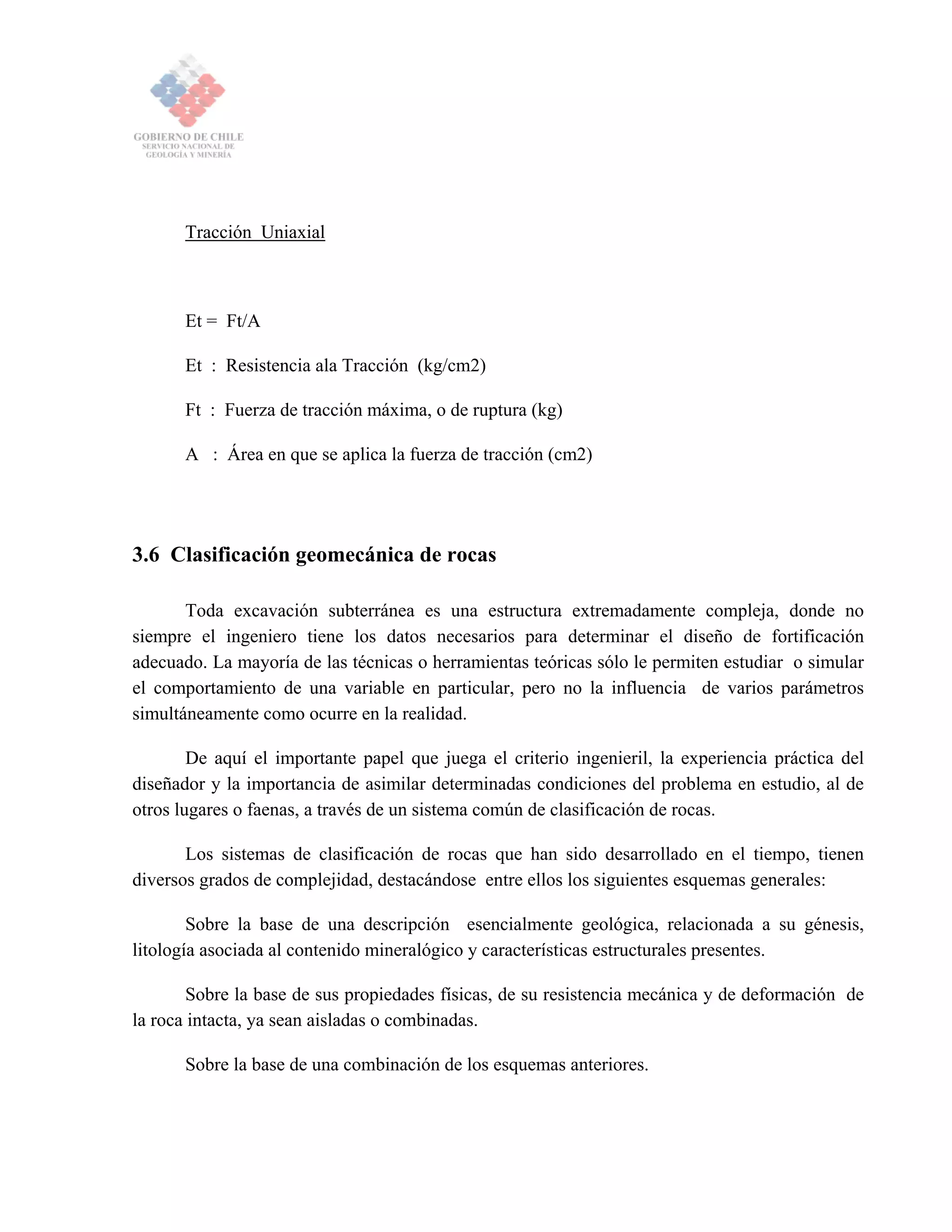 Tracción Uniaxial
Et = Ft/A
Et : Resistencia ala Tracción (kg/cm2)
Ft : Fuerza de tracción máxima, o de ruptura (kg)
A : Área en que se aplica la fuerza de tracción (cm2)
3.6 Clasificación geomecánica de rocas
Toda excavación subterránea es una estructura extremadamente compleja, donde no
siempre el ingeniero tiene los datos necesarios para determinar el diseño de fortificación
adecuado. La mayoría de las técnicas o herramientas teóricas sólo le permiten estudiar o simular
el comportamiento de una variable en particular, pero no la influencia de varios parámetros
simultáneamente como ocurre en la realidad.
De aquí el importante papel que juega el criterio ingenieril, la experiencia práctica del
diseñador y la importancia de asimilar determinadas condiciones del problema en estudio, al de
otros lugares o faenas, a través de un sistema común de clasificación de rocas.
Los sistemas de clasificación de rocas que han sido desarrollado en el tiempo, tienen
diversos grados de complejidad, destacándose entre ellos los siguientes esquemas generales:
Sobre la base de una descripción esencialmente geológica, relacionada a su génesis,
litología asociada al contenido mineralógico y características estructurales presentes.
Sobre la base de sus propiedades físicas, de su resistencia mecánica y de deformación de
la roca intacta, ya sean aisladas o combinadas.
Sobre la base de una combinación de los esquemas anteriores.
 