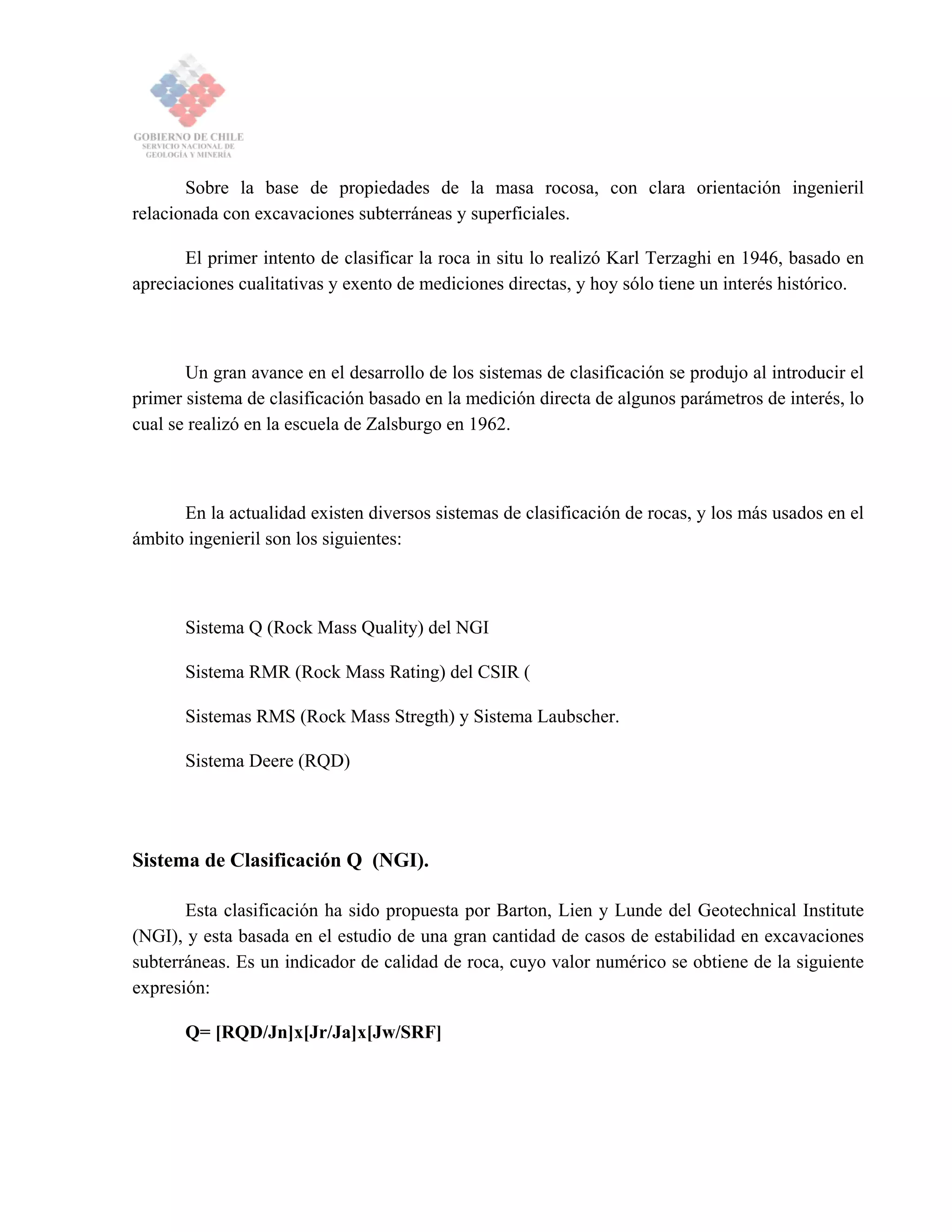 Sobre la base de propiedades de la masa rocosa, con clara orientación ingenieril
relacionada con excavaciones subterráneas y superficiales.
El primer intento de clasificar la roca in situ lo realizó Karl Terzaghi en 1946, basado en
apreciaciones cualitativas y exento de mediciones directas, y hoy sólo tiene un interés histórico.
Un gran avance en el desarrollo de los sistemas de clasificación se produjo al introducir el
primer sistema de clasificación basado en la medición directa de algunos parámetros de interés, lo
cual se realizó en la escuela de Zalsburgo en 1962.
En la actualidad existen diversos sistemas de clasificación de rocas, y los más usados en el
ámbito ingenieril son los siguientes:
Sistema Q (Rock Mass Quality) del NGI
Sistema RMR (Rock Mass Rating) del CSIR (
Sistemas RMS (Rock Mass Stregth) y Sistema Laubscher.
Sistema Deere (RQD)
Sistema de Clasificación Q (NGI).
Esta clasificación ha sido propuesta por Barton, Lien y Lunde del Geotechnical Institute
(NGI), y esta basada en el estudio de una gran cantidad de casos de estabilidad en excavaciones
subterráneas. Es un indicador de calidad de roca, cuyo valor numérico se obtiene de la siguiente
expresión:
Q= [RQD/Jn]x[Jr/Ja]x[Jw/SRF]
 