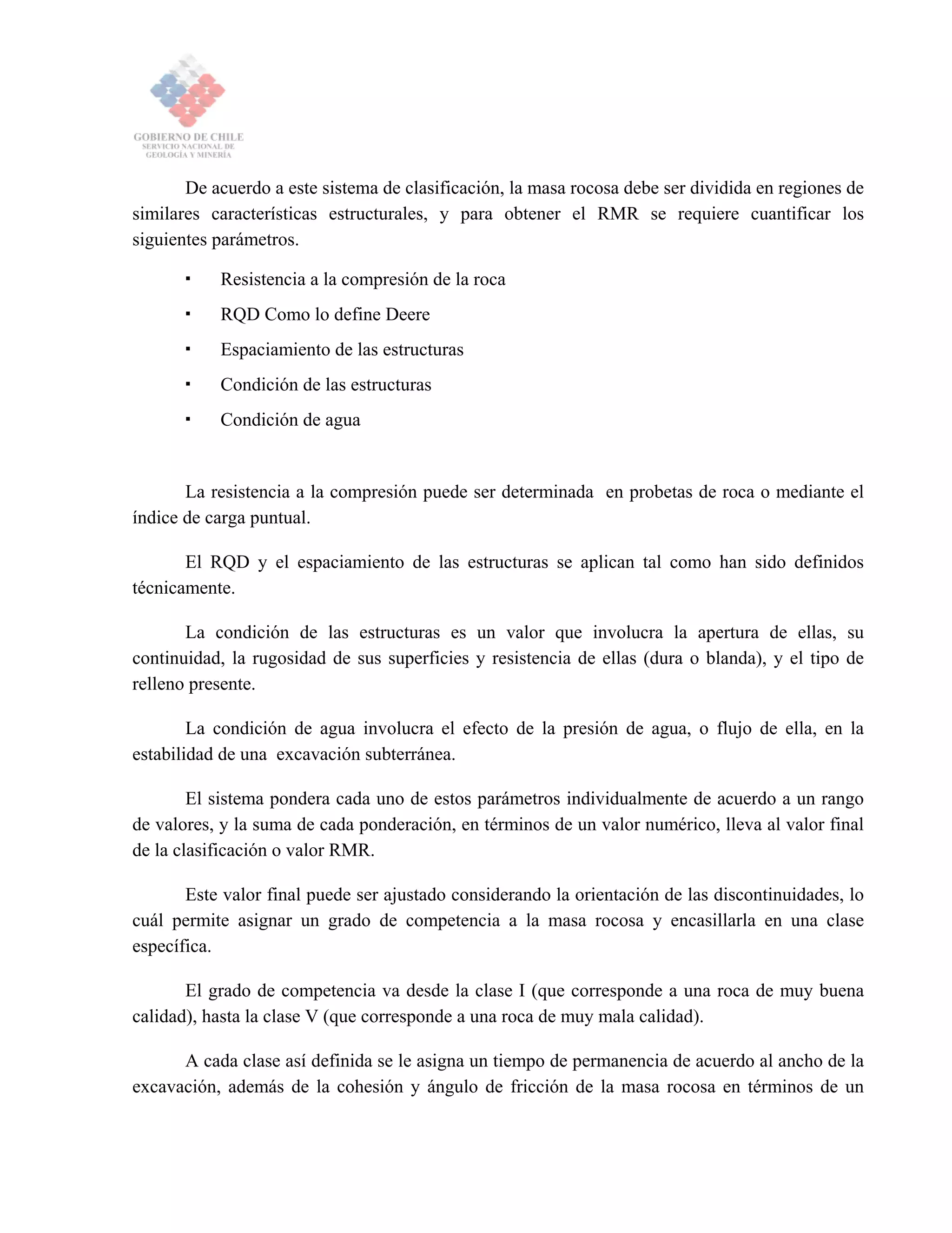 De acuerdo a este sistema de clasificación, la masa rocosa debe ser dividida en regiones de
similares características estructurales, y para obtener el RMR se requiere cuantificar los
siguientes parámetros.
Resistencia a la compresión de la roca
RQD Como lo define Deere
Espaciamiento de las estructuras
Condición de las estructuras
Condición de agua
La resistencia a la compresión puede ser determinada en probetas de roca o mediante el
índice de carga puntual.
El RQD y el espaciamiento de las estructuras se aplican tal como han sido definidos
técnicamente.
La condición de las estructuras es un valor que involucra la apertura de ellas, su
continuidad, la rugosidad de sus superficies y resistencia de ellas (dura o blanda), y el tipo de
relleno presente.
La condición de agua involucra el efecto de la presión de agua, o flujo de ella, en la
estabilidad de una excavación subterránea.
El sistema pondera cada uno de estos parámetros individualmente de acuerdo a un rango
de valores, y la suma de cada ponderación, en términos de un valor numérico, lleva al valor final
de la clasificación o valor RMR.
Este valor final puede ser ajustado considerando la orientación de las discontinuidades, lo
cuál permite asignar un grado de competencia a la masa rocosa y encasillarla en una clase
específica.
El grado de competencia va desde la clase I (que corresponde a una roca de muy buena
calidad), hasta la clase V (que corresponde a una roca de muy mala calidad).
A cada clase así definida se le asigna un tiempo de permanencia de acuerdo al ancho de la
excavación, además de la cohesión y ángulo de fricción de la masa rocosa en términos de un
 