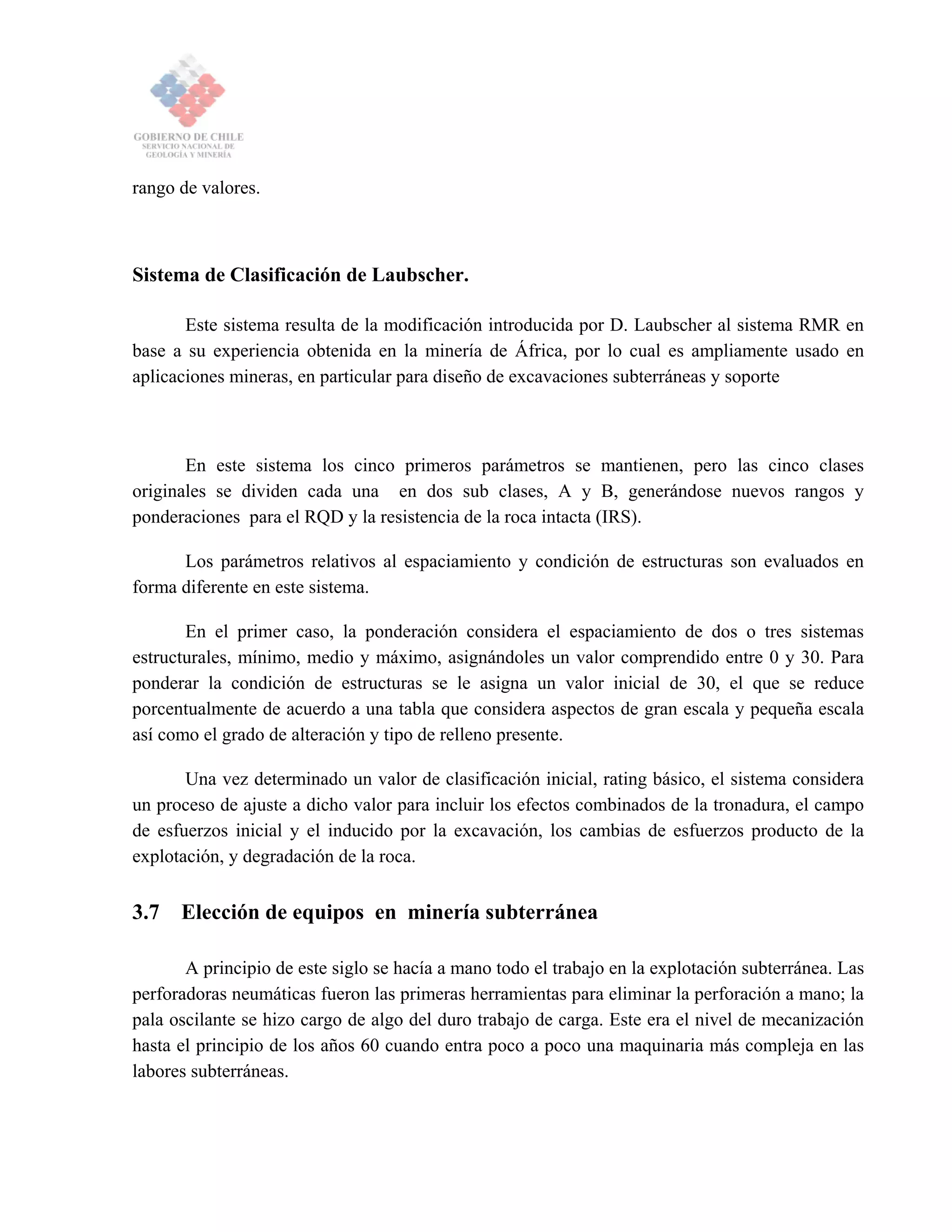 rango de valores.
Sistema de Clasificación de Laubscher.
Este sistema resulta de la modificación introducida por D. Laubscher al sistema RMR en
base a su experiencia obtenida en la minería de África, por lo cual es ampliamente usado en
aplicaciones mineras, en particular para diseño de excavaciones subterráneas y soporte
En este sistema los cinco primeros parámetros se mantienen, pero las cinco clases
originales se dividen cada una en dos sub clases, A y B, generándose nuevos rangos y
ponderaciones para el RQD y la resistencia de la roca intacta (IRS).
Los parámetros relativos al espaciamiento y condición de estructuras son evaluados en
forma diferente en este sistema.
En el primer caso, la ponderación considera el espaciamiento de dos o tres sistemas
estructurales, mínimo, medio y máximo, asignándoles un valor comprendido entre 0 y 30. Para
ponderar la condición de estructuras se le asigna un valor inicial de 30, el que se reduce
porcentualmente de acuerdo a una tabla que considera aspectos de gran escala y pequeña escala
así como el grado de alteración y tipo de relleno presente.
Una vez determinado un valor de clasificación inicial, rating básico, el sistema considera
un proceso de ajuste a dicho valor para incluir los efectos combinados de la tronadura, el campo
de esfuerzos inicial y el inducido por la excavación, los cambias de esfuerzos producto de la
explotación, y degradación de la roca.
3.7 Elección de equipos en minería subterránea
A principio de este siglo se hacía a mano todo el trabajo en la explotación subterránea. Las
perforadoras neumáticas fueron las primeras herramientas para eliminar la perforación a mano; la
pala oscilante se hizo cargo de algo del duro trabajo de carga. Este era el nivel de mecanización
hasta el principio de los años 60 cuando entra poco a poco una maquinaria más compleja en las
labores subterráneas.
 