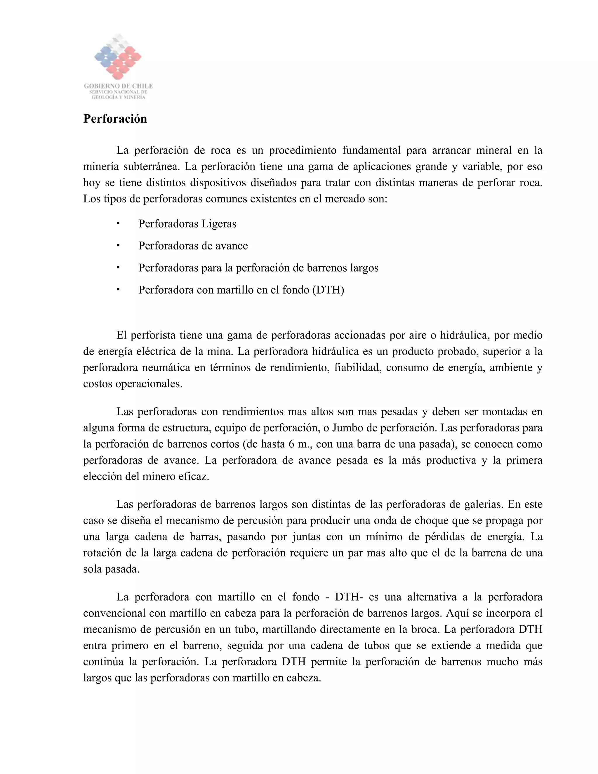 Perforación
La perforación de roca es un procedimiento fundamental para arrancar mineral en la
minería subterránea. La perforación tiene una gama de aplicaciones grande y variable, por eso
hoy se tiene distintos dispositivos diseñados para tratar con distintas maneras de perforar roca.
Los tipos de perforadoras comunes existentes en el mercado son:
Perforadoras Ligeras
Perforadoras de avance
Perforadoras para la perforación de barrenos largos
Perforadora con martillo en el fondo (DTH)
El perforista tiene una gama de perforadoras accionadas por aire o hidráulica, por medio
de energía eléctrica de la mina. La perforadora hidráulica es un producto probado, superior a la
perforadora neumática en términos de rendimiento, fiabilidad, consumo de energía, ambiente y
costos operacionales.
Las perforadoras con rendimientos mas altos son mas pesadas y deben ser montadas en
alguna forma de estructura, equipo de perforación, o Jumbo de perforación. Las perforadoras para
la perforación de barrenos cortos (de hasta 6 m., con una barra de una pasada), se conocen como
perforadoras de avance. La perforadora de avance pesada es la más productiva y la primera
elección del minero eficaz.
Las perforadoras de barrenos largos son distintas de las perforadoras de galerías. En este
caso se diseña el mecanismo de percusión para producir una onda de choque que se propaga por
una larga cadena de barras, pasando por juntas con un mínimo de pérdidas de energía. La
rotación de la larga cadena de perforación requiere un par mas alto que el de la barrena de una
sola pasada.
La perforadora con martillo en el fondo - DTH- es una alternativa a la perforadora
convencional con martillo en cabeza para la perforación de barrenos largos. Aquí se incorpora el
mecanismo de percusión en un tubo, martillando directamente en la broca. La perforadora DTH
entra primero en el barreno, seguida por una cadena de tubos que se extiende a medida que
continúa la perforación. La perforadora DTH permite la perforación de barrenos mucho más
largos que las perforadoras con martillo en cabeza.
 