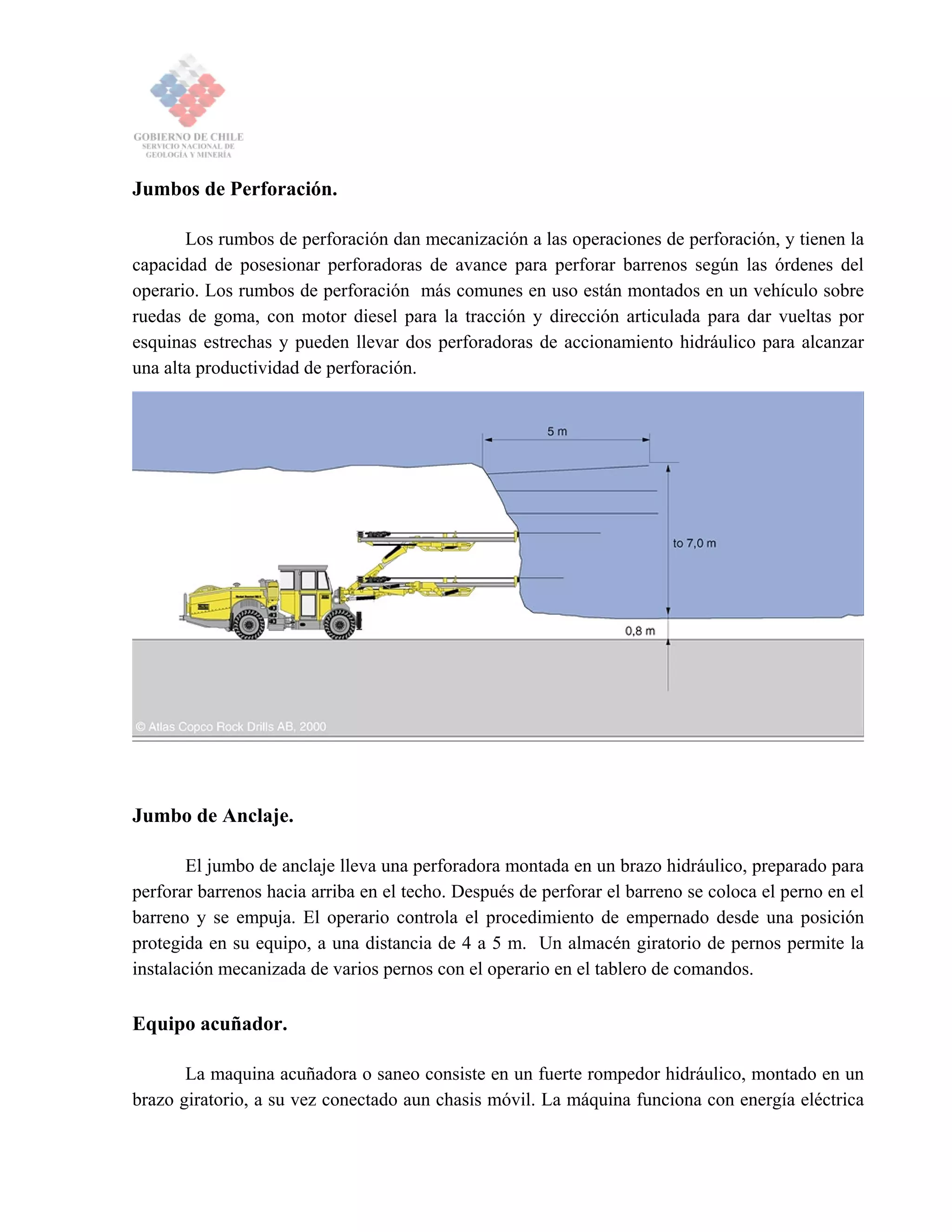 Jumbos de Perforación.
Los rumbos de perforación dan mecanización a las operaciones de perforación, y tienen la
capacidad de posesionar perforadoras de avance para perforar barrenos según las órdenes del
operario. Los rumbos de perforación más comunes en uso están montados en un vehículo sobre
ruedas de goma, con motor diesel para la tracción y dirección articulada para dar vueltas por
esquinas estrechas y pueden llevar dos perforadoras de accionamiento hidráulico para alcanzar
una alta productividad de perforación.
Jumbo de Anclaje.
El jumbo de anclaje lleva una perforadora montada en un brazo hidráulico, preparado para
perforar barrenos hacia arriba en el techo. Después de perforar el barreno se coloca el perno en el
barreno y se empuja. El operario controla el procedimiento de empernado desde una posición
protegida en su equipo, a una distancia de 4 a 5 m. Un almacén giratorio de pernos permite la
instalación mecanizada de varios pernos con el operario en el tablero de comandos.
Equipo acuñador.
La maquina acuñadora o saneo consiste en un fuerte rompedor hidráulico, montado en un
brazo giratorio, a su vez conectado aun chasis móvil. La máquina funciona con energía eléctrica
 