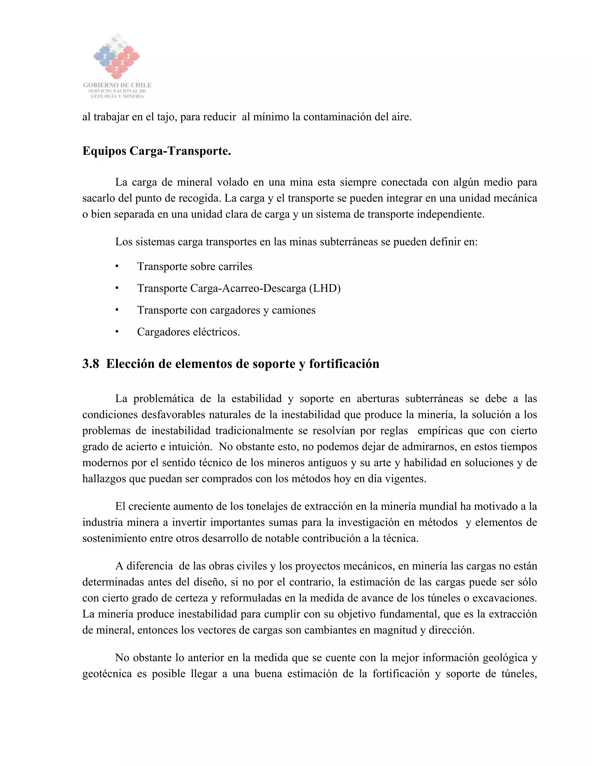 al trabajar en el tajo, para reducir al mínimo la contaminación del aire.
Equipos Carga-Transporte.
La carga de mineral volado en una mina esta siempre conectada con algún medio para
sacarlo del punto de recogida. La carga y el transporte se pueden integrar en una unidad mecánica
o bien separada en una unidad clara de carga y un sistema de transporte independiente.
Los sistemas carga transportes en las minas subterráneas se pueden definir en:
Transporte sobre carriles
Transporte Carga-Acarreo-Descarga (LHD)
Transporte con cargadores y camiones
Cargadores eléctricos.
3.8 Elección de elementos de soporte y fortificación
La problemática de la estabilidad y soporte en aberturas subterráneas se debe a las
condiciones desfavorables naturales de la inestabilidad que produce la minería, la solución a los
problemas de inestabilidad tradicionalmente se resolvían por reglas empíricas que con cierto
grado de acierto e intuición. No obstante esto, no podemos dejar de admirarnos, en estos tiempos
modernos por el sentido técnico de los mineros antiguos y su arte y habilidad en soluciones y de
hallazgos que puedan ser comprados con los métodos hoy en día vigentes.
El creciente aumento de los tonelajes de extracción en la minería mundial ha motivado a la
industria minera a invertir importantes sumas para la investigación en métodos y elementos de
sostenimiento entre otros desarrollo de notable contribución a la técnica.
A diferencia de las obras civiles y los proyectos mecánicos, en minería las cargas no están
determinadas antes del diseño, si no por el contrario, la estimación de las cargas puede ser sólo
con cierto grado de certeza y reformuladas en la medida de avance de los túneles o excavaciones.
La minería produce inestabilidad para cumplir con su objetivo fundamental, que es la extracción
de mineral, entonces los vectores de cargas son cambiantes en magnitud y dirección.
No obstante lo anterior en la medida que se cuente con la mejor información geológica y
geotécnica es posible llegar a una buena estimación de la fortificación y soporte de túneles,
 