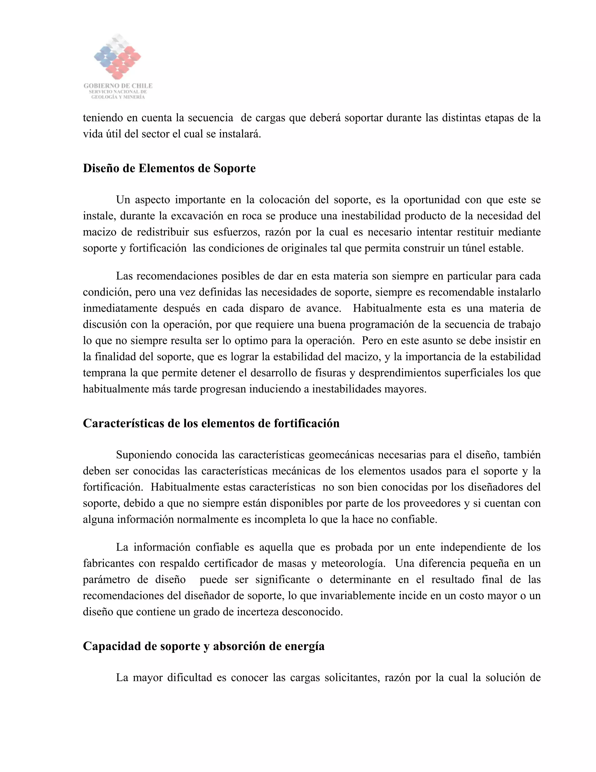 teniendo en cuenta la secuencia de cargas que deberá soportar durante las distintas etapas de la
vida útil del sector el cual se instalará.
Diseño de Elementos de Soporte
Un aspecto importante en la colocación del soporte, es la oportunidad con que este se
instale, durante la excavación en roca se produce una inestabilidad producto de la necesidad del
macizo de redistribuir sus esfuerzos, razón por la cual es necesario intentar restituir mediante
soporte y fortificación las condiciones de originales tal que permita construir un túnel estable.
Las recomendaciones posibles de dar en esta materia son siempre en particular para cada
condición, pero una vez definidas las necesidades de soporte, siempre es recomendable instalarlo
inmediatamente después en cada disparo de avance. Habitualmente esta es una materia de
discusión con la operación, por que requiere una buena programación de la secuencia de trabajo
lo que no siempre resulta ser lo optimo para la operación. Pero en este asunto se debe insistir en
la finalidad del soporte, que es lograr la estabilidad del macizo, y la importancia de la estabilidad
temprana la que permite detener el desarrollo de fisuras y desprendimientos superficiales los que
habitualmente más tarde progresan induciendo a inestabilidades mayores.
Características de los elementos de fortificación
Suponiendo conocida las características geomecánicas necesarias para el diseño, también
deben ser conocidas las características mecánicas de los elementos usados para el soporte y la
fortificación. Habitualmente estas características no son bien conocidas por los diseñadores del
soporte, debido a que no siempre están disponibles por parte de los proveedores y si cuentan con
alguna información normalmente es incompleta lo que la hace no confiable.
La información confiable es aquella que es probada por un ente independiente de los
fabricantes con respaldo certificador de masas y meteorología. Una diferencia pequeña en un
parámetro de diseño puede ser significante o determinante en el resultado final de las
recomendaciones del diseñador de soporte, lo que invariablemente incide en un costo mayor o un
diseño que contiene un grado de incerteza desconocido.
Capacidad de soporte y absorción de energía
La mayor dificultad es conocer las cargas solicitantes, razón por la cual la solución de
 