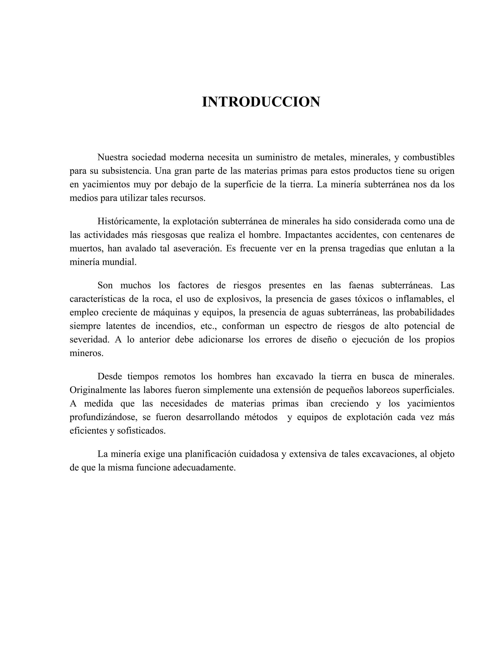 INTRODUCCION
Nuestra sociedad moderna necesita un suministro de metales, minerales, y combustibles
para su subsistencia. Una gran parte de las materias primas para estos productos tiene su origen
en yacimientos muy por debajo de la superficie de la tierra. La minería subterránea nos da los
medios para utilizar tales recursos.
Históricamente, la explotación subterránea de minerales ha sido considerada como una de
las actividades más riesgosas que realiza el hombre. Impactantes accidentes, con centenares de
muertos, han avalado tal aseveración. Es frecuente ver en la prensa tragedias que enlutan a la
minería mundial.
Son muchos los factores de riesgos presentes en las faenas subterráneas. Las
características de la roca, el uso de explosivos, la presencia de gases tóxicos o inflamables, el
empleo creciente de máquinas y equipos, la presencia de aguas subterráneas, las probabilidades
siempre latentes de incendios, etc., conforman un espectro de riesgos de alto potencial de
severidad. A lo anterior debe adicionarse los errores de diseño o ejecución de los propios
mineros.
Desde tiempos remotos los hombres han excavado la tierra en busca de minerales.
Originalmente las labores fueron simplemente una extensión de pequeños laboreos superficiales.
A medida que las necesidades de materias primas iban creciendo y los yacimientos
profundizándose, se fueron desarrollando métodos y equipos de explotación cada vez más
eficientes y sofisticados.
La minería exige una planificación cuidadosa y extensiva de tales excavaciones, al objeto
de que la misma funcione adecuadamente.
 