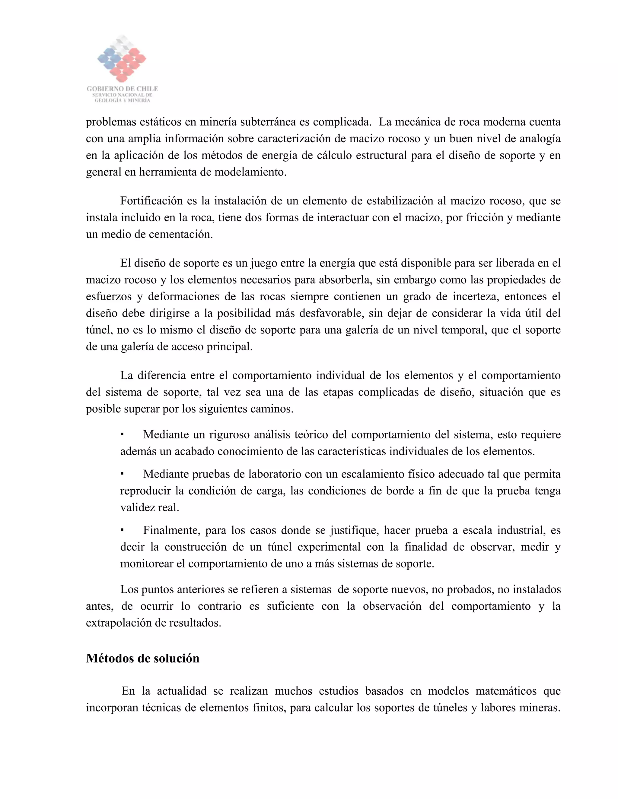 problemas estáticos en minería subterránea es complicada. La mecánica de roca moderna cuenta
con una amplia información sobre caracterización de macizo rocoso y un buen nivel de analogía
en la aplicación de los métodos de energía de cálculo estructural para el diseño de soporte y en
general en herramienta de modelamiento.
Fortificación es la instalación de un elemento de estabilización al macizo rocoso, que se
instala incluido en la roca, tiene dos formas de interactuar con el macizo, por fricción y mediante
un medio de cementación.
El diseño de soporte es un juego entre la energía que está disponible para ser liberada en el
macizo rocoso y los elementos necesarios para absorberla, sin embargo como las propiedades de
esfuerzos y deformaciones de las rocas siempre contienen un grado de incerteza, entonces el
diseño debe dirigirse a la posibilidad más desfavorable, sin dejar de considerar la vida útil del
túnel, no es lo mismo el diseño de soporte para una galería de un nivel temporal, que el soporte
de una galería de acceso principal.
La diferencia entre el comportamiento individual de los elementos y el comportamiento
del sistema de soporte, tal vez sea una de las etapas complicadas de diseño, situación que es
posible superar por los siguientes caminos.
Mediante un riguroso análisis teórico del comportamiento del sistema, esto requiere
además un acabado conocimiento de las características individuales de los elementos.
Mediante pruebas de laboratorio con un escalamiento físico adecuado tal que permita
reproducir la condición de carga, las condiciones de borde a fin de que la prueba tenga
validez real.
Finalmente, para los casos donde se justifique, hacer prueba a escala industrial, es
decir la construcción de un túnel experimental con la finalidad de observar, medir y
monitorear el comportamiento de uno a más sistemas de soporte.
Los puntos anteriores se refieren a sistemas de soporte nuevos, no probados, no instalados
antes, de ocurrir lo contrario es suficiente con la observación del comportamiento y la
extrapolación de resultados.
Métodos de solución
En la actualidad se realizan muchos estudios basados en modelos matemáticos que
incorporan técnicas de elementos finitos, para calcular los soportes de túneles y labores mineras.
 