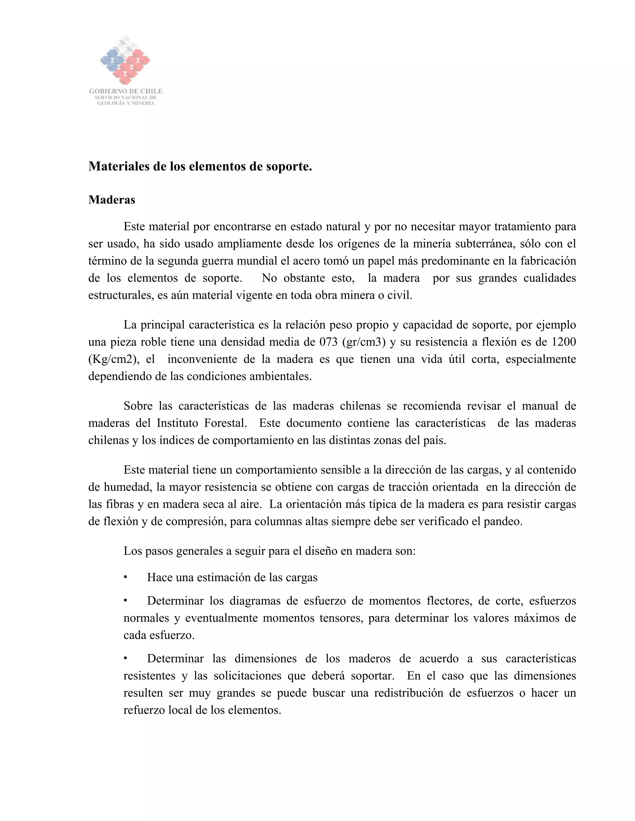 Materiales de los elementos de soporte.
Maderas
Este material por encontrarse en estado natural y por no necesitar mayor tratamiento para
ser usado, ha sido usado ampliamente desde los orígenes de la minería subterránea, sólo con el
término de la segunda guerra mundial el acero tomó un papel más predominante en la fabricación
de los elementos de soporte. No obstante esto, la madera por sus grandes cualidades
estructurales, es aún material vigente en toda obra minera o civil.
La principal característica es la relación peso propio y capacidad de soporte, por ejemplo
una pieza roble tiene una densidad media de 073 (gr/cm3) y su resistencia a flexión es de 1200
(Kg/cm2), el inconveniente de la madera es que tienen una vida útil corta, especialmente
dependiendo de las condiciones ambientales.
Sobre las características de las maderas chilenas se recomienda revisar el manual de
maderas del Instituto Forestal. Este documento contiene las características de las maderas
chilenas y los índices de comportamiento en las distintas zonas del país.
Este material tiene un comportamiento sensible a la dirección de las cargas, y al contenido
de humedad, la mayor resistencia se obtiene con cargas de tracción orientada en la dirección de
las fibras y en madera seca al aire. La orientación más típica de la madera es para resistir cargas
de flexión y de compresión, para columnas altas siempre debe ser verificado el pandeo.
Los pasos generales a seguir para el diseño en madera son:
Hace una estimación de las cargas
Determinar los diagramas de esfuerzo de momentos flectores, de corte, esfuerzos
normales y eventualmente momentos tensores, para determinar los valores máximos de
cada esfuerzo.
Determinar las dimensiones de los maderos de acuerdo a sus características
resistentes y las solicitaciones que deberá soportar. En el caso que las dimensiones
resulten ser muy grandes se puede buscar una redistribución de esfuerzos o hacer un
refuerzo local de los elementos.
 