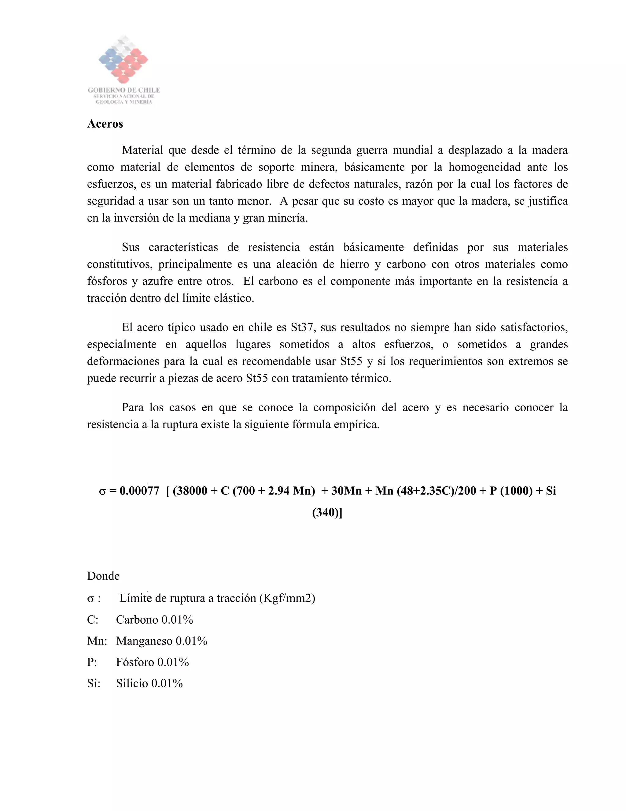 Aceros
Material que desde el término de la segunda guerra mundial a desplazado a la madera
como material de elementos de soporte minera, básicamente por la homogeneidad ante los
esfuerzos, es un material fabricado libre de defectos naturales, razón por la cual los factores de
seguridad a usar son un tanto menor. A pesar que su costo es mayor que la madera, se justifica
en la inversión de la mediana y gran minería.
Sus características de resistencia están básicamente definidas por sus materiales
constitutivos, principalmente es una aleación de hierro y carbono con otros materiales como
fósforos y azufre entre otros. El carbono es el componente más importante en la resistencia a
tracción dentro del límite elástico.
El acero típico usado en chile es St37, sus resultados no siempre han sido satisfactorios,
especialmente en aquellos lugares sometidos a altos esfuerzos, o sometidos a grandes
deformaciones para la cual es recomendable usar St55 y si los requerimientos son extremos se
puede recurrir a piezas de acero St55 con tratamiento térmico.
Para los casos en que se conoce la composición del acero y es necesario conocer la
resistencia a la ruptura existe la siguiente fórmula empírica.
σ = 0.00077 [ (38000 + C (700 + 2.94 Mn) + 30Mn + Mn (48+2.35C)/200 + P (1000) + Si
(340)]
Donde
σ : Límite de ruptura a tracción (Kgf/mm2)
C: Carbono 0.01%
Mn: Manganeso 0.01%
P: Fósforo 0.01%
Si: Silicio 0.01%
 