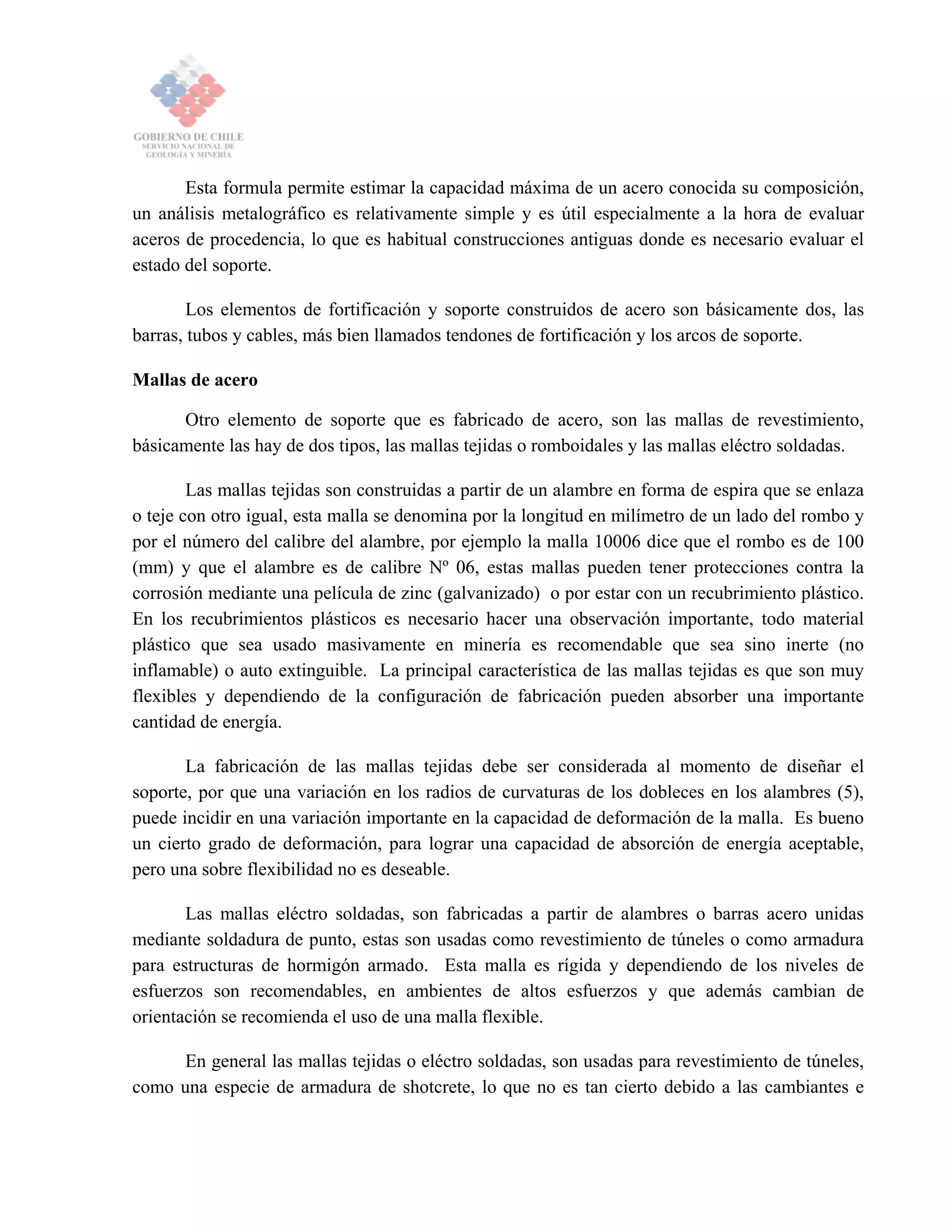 Esta formula permite estimar la capacidad máxima de un acero conocida su composición,
un análisis metalográfico es relativamente simple y es útil especialmente a la hora de evaluar
aceros de procedencia, lo que es habitual construcciones antiguas donde es necesario evaluar el
estado del soporte.
Los elementos de fortificación y soporte construidos de acero son básicamente dos, las
barras, tubos y cables, más bien llamados tendones de fortificación y los arcos de soporte.
Mallas de acero
Otro elemento de soporte que es fabricado de acero, son las mallas de revestimiento,
básicamente las hay de dos tipos, las mallas tejidas o romboidales y las mallas eléctro soldadas.
Las mallas tejidas son construidas a partir de un alambre en forma de espira que se enlaza
o teje con otro igual, esta malla se denomina por la longitud en milímetro de un lado del rombo y
por el número del calibre del alambre, por ejemplo la malla 10006 dice que el rombo es de 100
(mm) y que el alambre es de calibre Nº 06, estas mallas pueden tener protecciones contra la
corrosión mediante una película de zinc (galvanizado) o por estar con un recubrimiento plástico.
En los recubrimientos plásticos es necesario hacer una observación importante, todo material
plástico que sea usado masivamente en minería es recomendable que sea sino inerte (no
inflamable) o auto extinguible. La principal característica de las mallas tejidas es que son muy
flexibles y dependiendo de la configuración de fabricación pueden absorber una importante
cantidad de energía.
La fabricación de las mallas tejidas debe ser considerada al momento de diseñar el
soporte, por que una variación en los radios de curvaturas de los dobleces en los alambres (5),
puede incidir en una variación importante en la capacidad de deformación de la malla. Es bueno
un cierto grado de deformación, para lograr una capacidad de absorción de energía aceptable,
pero una sobre flexibilidad no es deseable.
Las mallas eléctro soldadas, son fabricadas a partir de alambres o barras acero unidas
mediante soldadura de punto, estas son usadas como revestimiento de túneles o como armadura
para estructuras de hormigón armado. Esta malla es rígida y dependiendo de los niveles de
esfuerzos son recomendables, en ambientes de altos esfuerzos y que además cambian de
orientación se recomienda el uso de una malla flexible.
En general las mallas tejidas o eléctro soldadas, son usadas para revestimiento de túneles,
como una especie de armadura de shotcrete, lo que no es tan cierto debido a las cambiantes e
 
