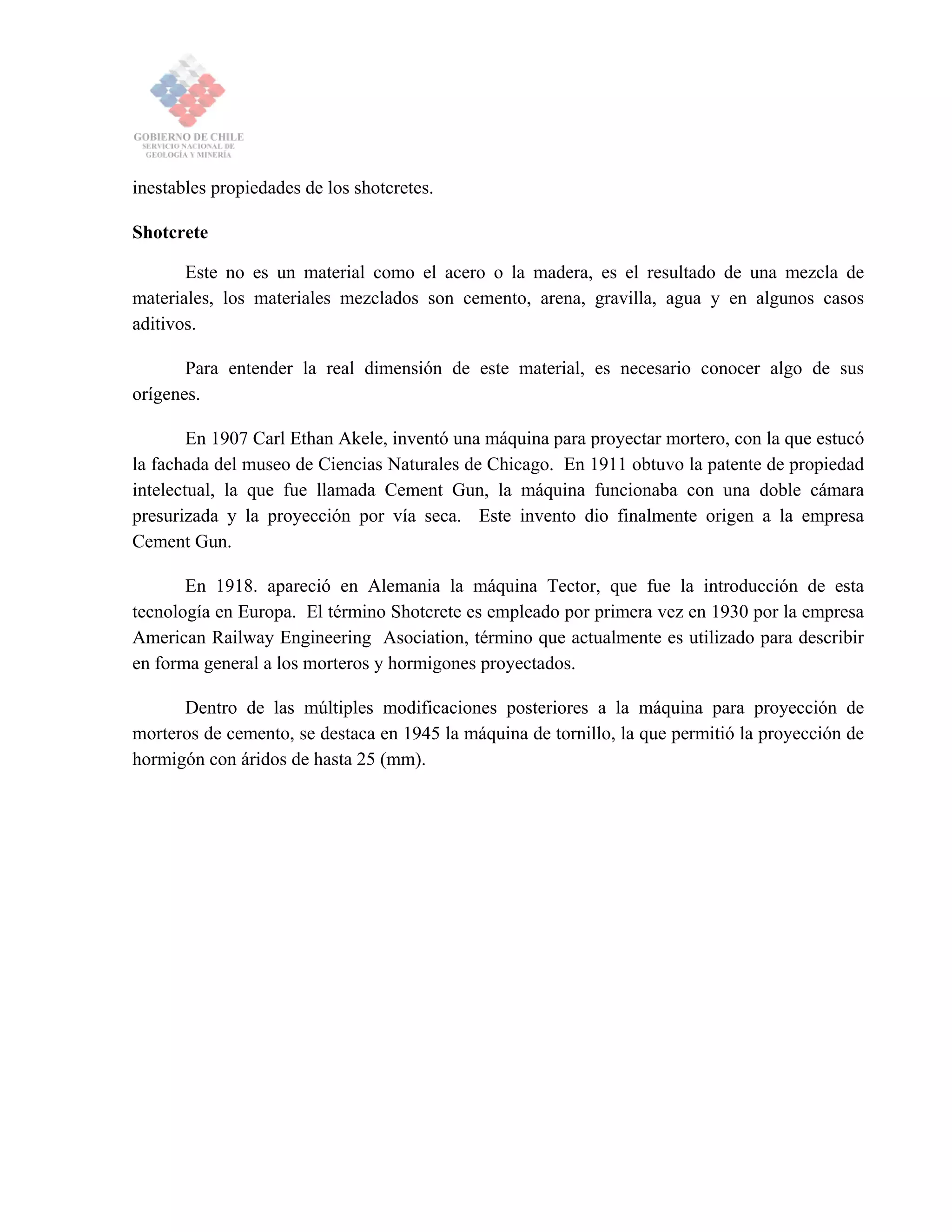 inestables propiedades de los shotcretes.
Shotcrete
Este no es un material como el acero o la madera, es el resultado de una mezcla de
materiales, los materiales mezclados son cemento, arena, gravilla, agua y en algunos casos
aditivos.
Para entender la real dimensión de este material, es necesario conocer algo de sus
orígenes.
En 1907 Carl Ethan Akele, inventó una máquina para proyectar mortero, con la que estucó
la fachada del museo de Ciencias Naturales de Chicago. En 1911 obtuvo la patente de propiedad
intelectual, la que fue llamada Cement Gun, la máquina funcionaba con una doble cámara
presurizada y la proyección por vía seca. Este invento dio finalmente origen a la empresa
Cement Gun.
En 1918. apareció en Alemania la máquina Tector, que fue la introducción de esta
tecnología en Europa. El término Shotcrete es empleado por primera vez en 1930 por la empresa
American Railway Engineering Asociation, término que actualmente es utilizado para describir
en forma general a los morteros y hormigones proyectados.
Dentro de las múltiples modificaciones posteriores a la máquina para proyección de
morteros de cemento, se destaca en 1945 la máquina de tornillo, la que permitió la proyección de
hormigón con áridos de hasta 25 (mm).
 