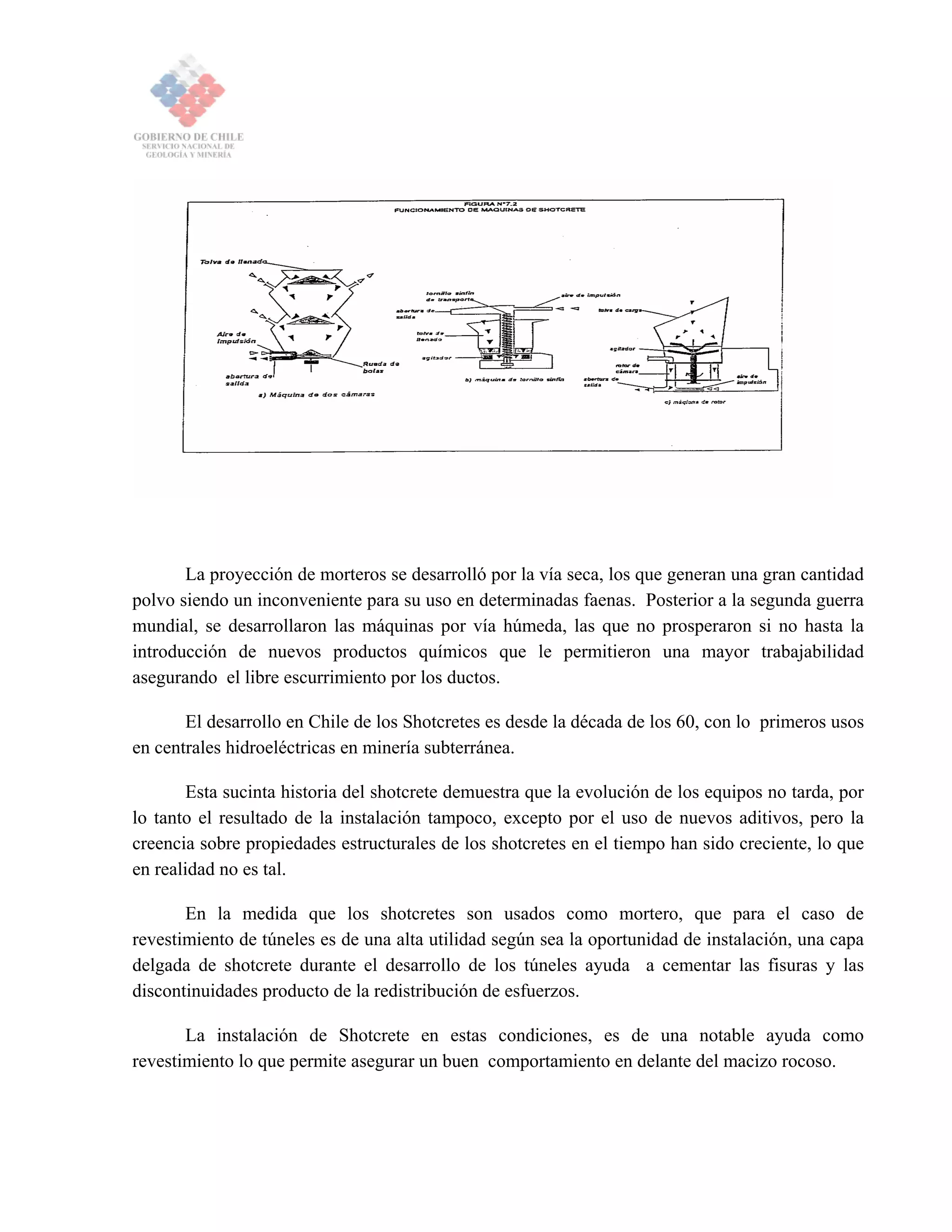 La proyección de morteros se desarrolló por la vía seca, los que generan una gran cantidad
polvo siendo un inconveniente para su uso en determinadas faenas. Posterior a la segunda guerra
mundial, se desarrollaron las máquinas por vía húmeda, las que no prosperaron si no hasta la
introducción de nuevos productos químicos que le permitieron una mayor trabajabilidad
asegurando el libre escurrimiento por los ductos.
El desarrollo en Chile de los Shotcretes es desde la década de los 60, con lo primeros usos
en centrales hidroeléctricas en minería subterránea.
Esta sucinta historia del shotcrete demuestra que la evolución de los equipos no tarda, por
lo tanto el resultado de la instalación tampoco, excepto por el uso de nuevos aditivos, pero la
creencia sobre propiedades estructurales de los shotcretes en el tiempo han sido creciente, lo que
en realidad no es tal.
En la medida que los shotcretes son usados como mortero, que para el caso de
revestimiento de túneles es de una alta utilidad según sea la oportunidad de instalación, una capa
delgada de shotcrete durante el desarrollo de los túneles ayuda a cementar las fisuras y las
discontinuidades producto de la redistribución de esfuerzos.
La instalación de Shotcrete en estas condiciones, es de una notable ayuda como
revestimiento lo que permite asegurar un buen comportamiento en delante del macizo rocoso.
 