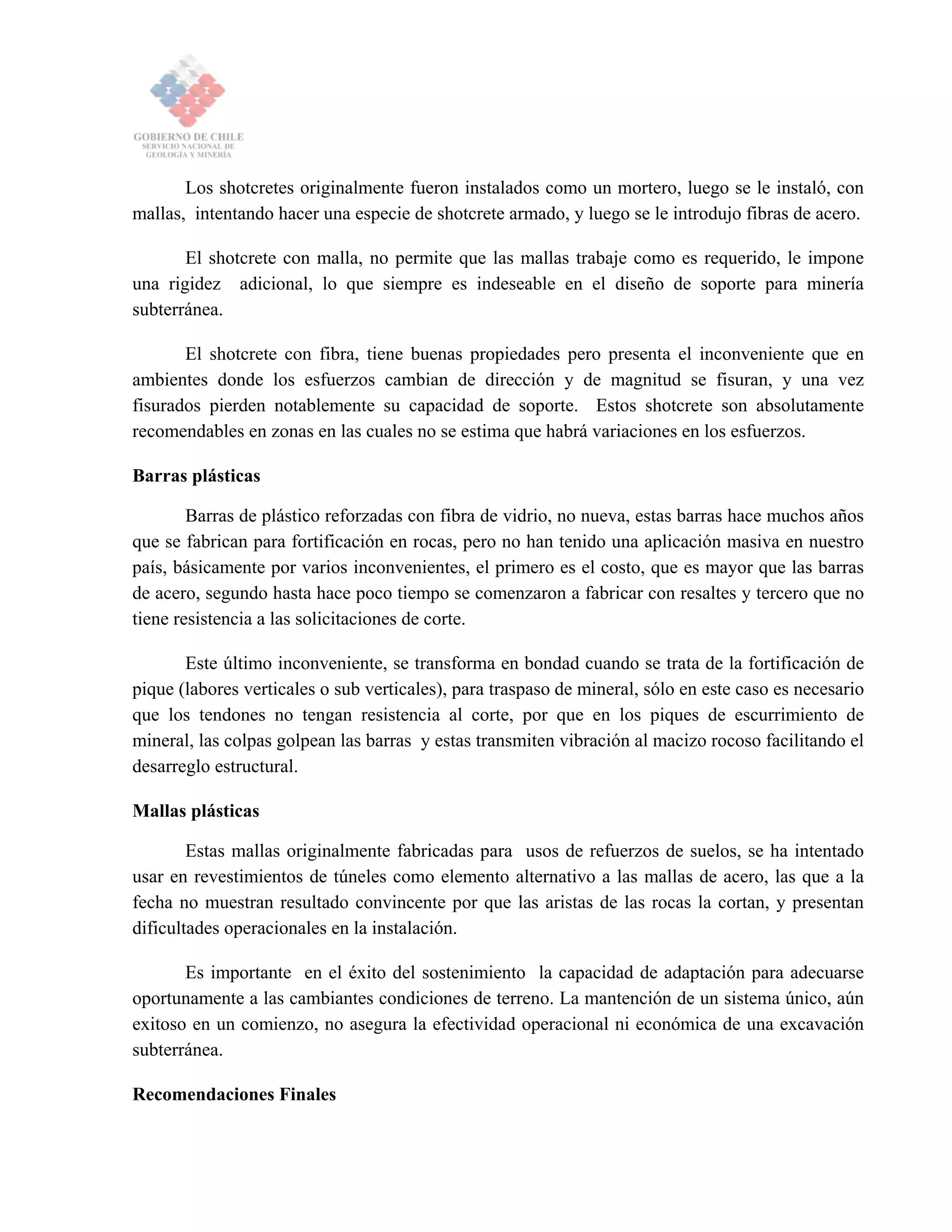 Los shotcretes originalmente fueron instalados como un mortero, luego se le instaló, con
mallas, intentando hacer una especie de shotcrete armado, y luego se le introdujo fibras de acero.
El shotcrete con malla, no permite que las mallas trabaje como es requerido, le impone
una rigidez adicional, lo que siempre es indeseable en el diseño de soporte para minería
subterránea.
El shotcrete con fibra, tiene buenas propiedades pero presenta el inconveniente que en
ambientes donde los esfuerzos cambian de dirección y de magnitud se fisuran, y una vez
fisurados pierden notablemente su capacidad de soporte. Estos shotcrete son absolutamente
recomendables en zonas en las cuales no se estima que habrá variaciones en los esfuerzos.
Barras plásticas
Barras de plástico reforzadas con fibra de vidrio, no nueva, estas barras hace muchos años
que se fabrican para fortificación en rocas, pero no han tenido una aplicación masiva en nuestro
país, básicamente por varios inconvenientes, el primero es el costo, que es mayor que las barras
de acero, segundo hasta hace poco tiempo se comenzaron a fabricar con resaltes y tercero que no
tiene resistencia a las solicitaciones de corte.
Este último inconveniente, se transforma en bondad cuando se trata de la fortificación de
pique (labores verticales o sub verticales), para traspaso de mineral, sólo en este caso es necesario
que los tendones no tengan resistencia al corte, por que en los piques de escurrimiento de
mineral, las colpas golpean las barras y estas transmiten vibración al macizo rocoso facilitando el
desarreglo estructural.
Mallas plásticas
Estas mallas originalmente fabricadas para usos de refuerzos de suelos, se ha intentado
usar en revestimientos de túneles como elemento alternativo a las mallas de acero, las que a la
fecha no muestran resultado convincente por que las aristas de las rocas la cortan, y presentan
dificultades operacionales en la instalación.
Es importante en el éxito del sostenimiento la capacidad de adaptación para adecuarse
oportunamente a las cambiantes condiciones de terreno. La mantención de un sistema único, aún
exitoso en un comienzo, no asegura la efectividad operacional ni económica de una excavación
subterránea.
Recomendaciones Finales
 