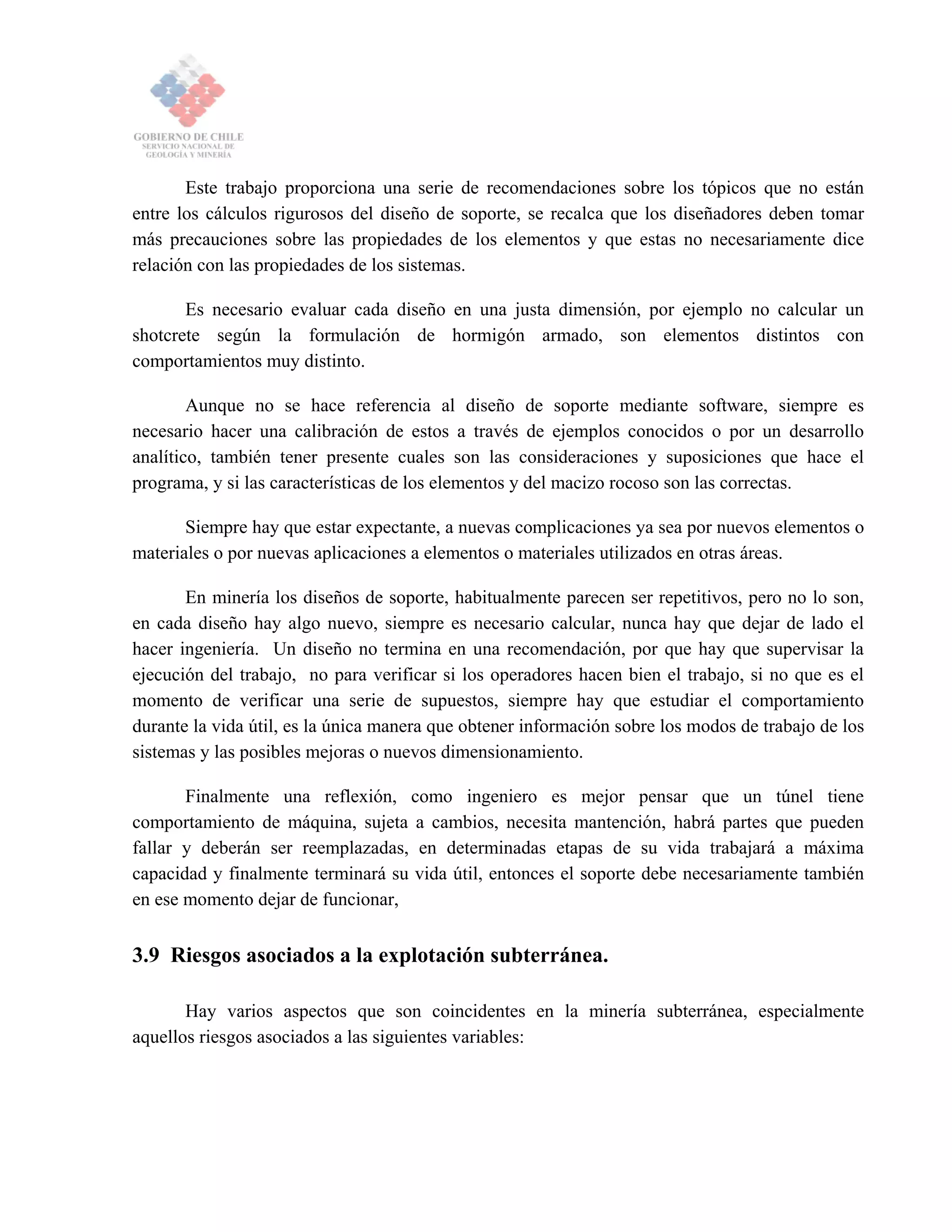 Este trabajo proporciona una serie de recomendaciones sobre los tópicos que no están
entre los cálculos rigurosos del diseño de soporte, se recalca que los diseñadores deben tomar
más precauciones sobre las propiedades de los elementos y que estas no necesariamente dice
relación con las propiedades de los sistemas.
Es necesario evaluar cada diseño en una justa dimensión, por ejemplo no calcular un
shotcrete según la formulación de hormigón armado, son elementos distintos con
comportamientos muy distinto.
Aunque no se hace referencia al diseño de soporte mediante software, siempre es
necesario hacer una calibración de estos a través de ejemplos conocidos o por un desarrollo
analítico, también tener presente cuales son las consideraciones y suposiciones que hace el
programa, y si las características de los elementos y del macizo rocoso son las correctas.
Siempre hay que estar expectante, a nuevas complicaciones ya sea por nuevos elementos o
materiales o por nuevas aplicaciones a elementos o materiales utilizados en otras áreas.
En minería los diseños de soporte, habitualmente parecen ser repetitivos, pero no lo son,
en cada diseño hay algo nuevo, siempre es necesario calcular, nunca hay que dejar de lado el
hacer ingeniería. Un diseño no termina en una recomendación, por que hay que supervisar la
ejecución del trabajo, no para verificar si los operadores hacen bien el trabajo, si no que es el
momento de verificar una serie de supuestos, siempre hay que estudiar el comportamiento
durante la vida útil, es la única manera que obtener información sobre los modos de trabajo de los
sistemas y las posibles mejoras o nuevos dimensionamiento.
Finalmente una reflexión, como ingeniero es mejor pensar que un túnel tiene
comportamiento de máquina, sujeta a cambios, necesita mantención, habrá partes que pueden
fallar y deberán ser reemplazadas, en determinadas etapas de su vida trabajará a máxima
capacidad y finalmente terminará su vida útil, entonces el soporte debe necesariamente también
en ese momento dejar de funcionar,
3.9 Riesgos asociados a la explotación subterránea.
Hay varios aspectos que son coincidentes en la minería subterránea, especialmente
aquellos riesgos asociados a las siguientes variables:
 