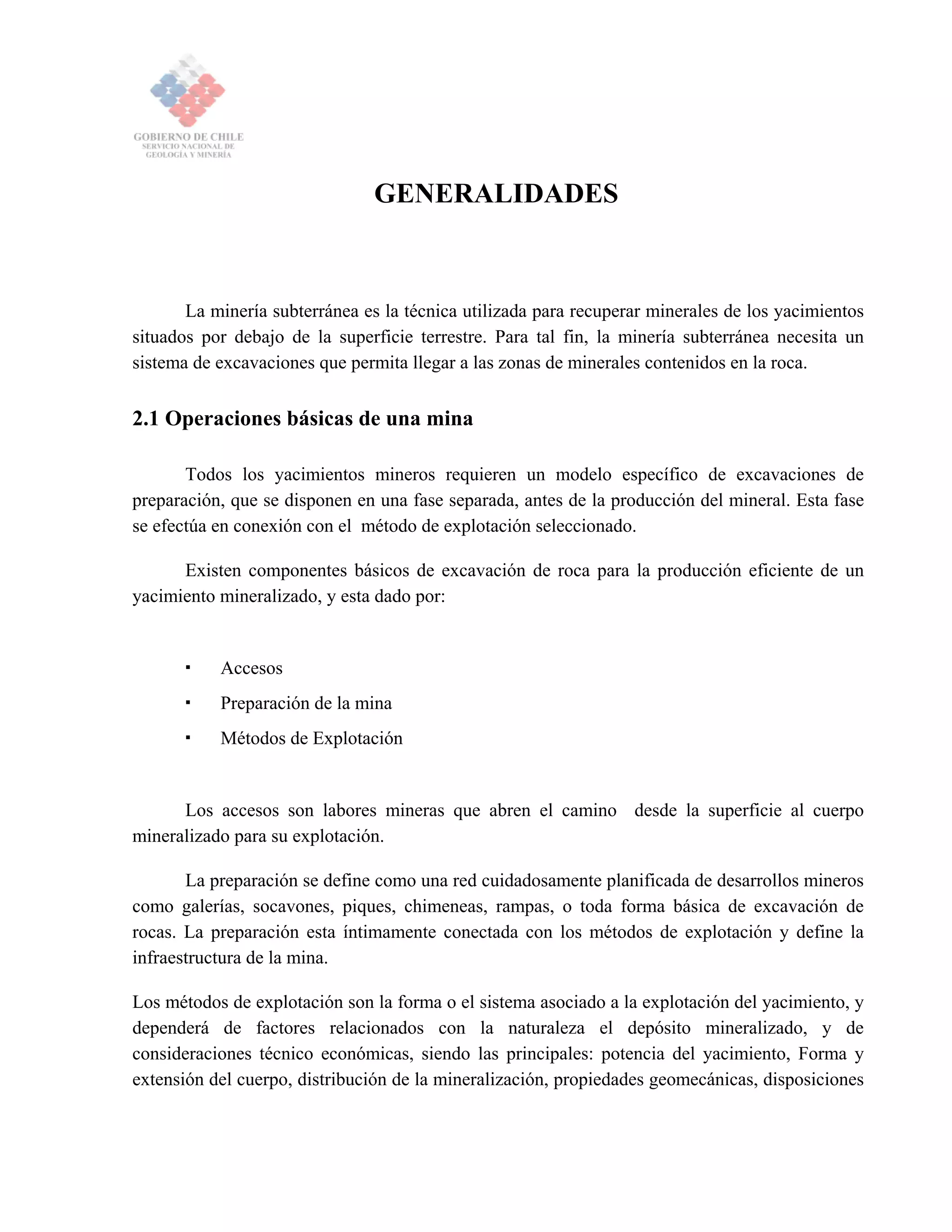 GENERALIDADES
La minería subterránea es la técnica utilizada para recuperar minerales de los yacimientos
situados por debajo de la superficie terrestre. Para tal fin, la minería subterránea necesita un
sistema de excavaciones que permita llegar a las zonas de minerales contenidos en la roca.
2.1 Operaciones básicas de una mina
Todos los yacimientos mineros requieren un modelo específico de excavaciones de
preparación, que se disponen en una fase separada, antes de la producción del mineral. Esta fase
se efectúa en conexión con el método de explotación seleccionado.
Existen componentes básicos de excavación de roca para la producción eficiente de un
yacimiento mineralizado, y esta dado por:
Accesos
Preparación de la mina
Métodos de Explotación
Los accesos son labores mineras que abren el camino desde la superficie al cuerpo
mineralizado para su explotación.
La preparación se define como una red cuidadosamente planificada de desarrollos mineros
como galerías, socavones, piques, chimeneas, rampas, o toda forma básica de excavación de
rocas. La preparación esta íntimamente conectada con los métodos de explotación y define la
infraestructura de la mina.
Los métodos de explotación son la forma o el sistema asociado a la explotación del yacimiento, y
dependerá de factores relacionados con la naturaleza el depósito mineralizado, y de
consideraciones técnico económicas, siendo las principales: potencia del yacimiento, Forma y
extensión del cuerpo, distribución de la mineralización, propiedades geomecánicas, disposiciones
 
