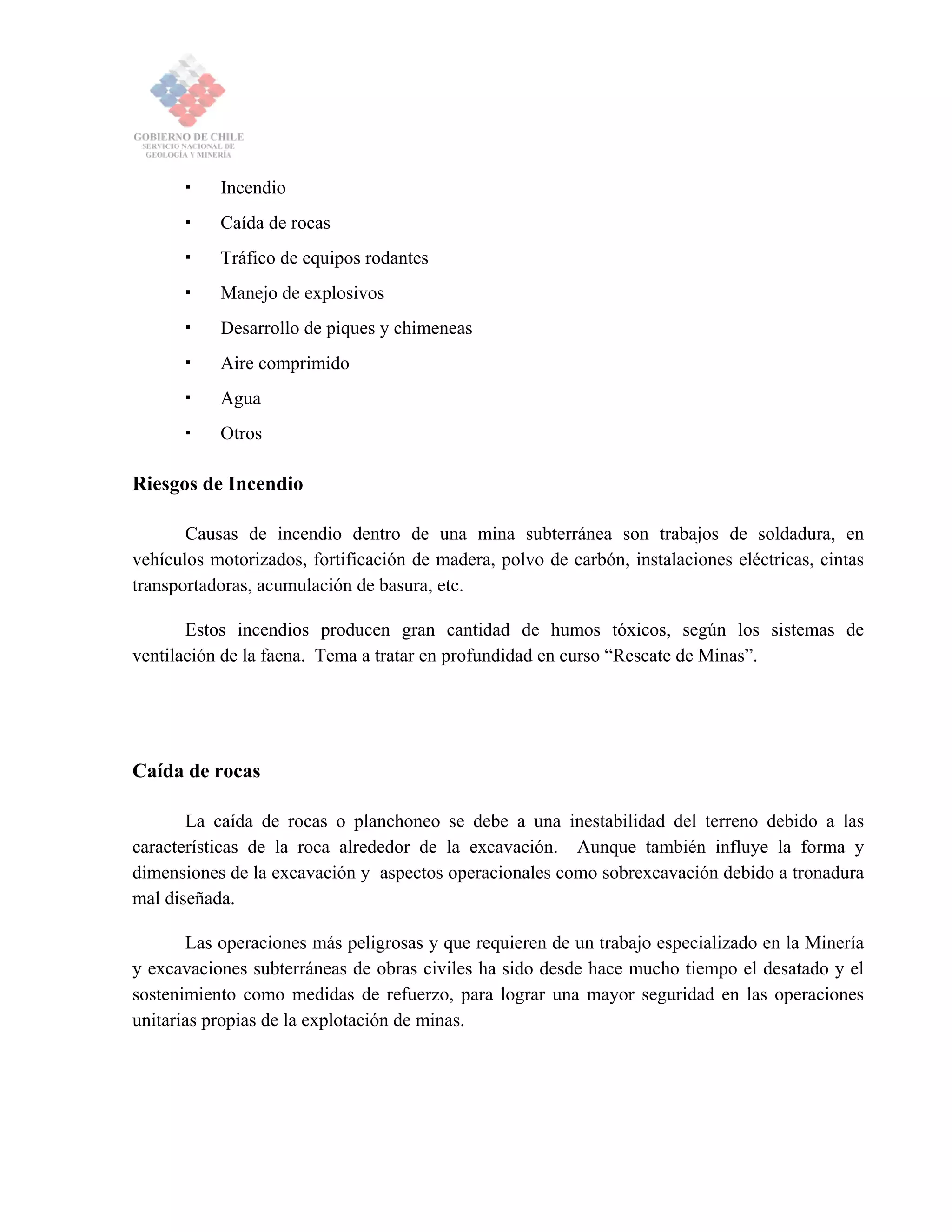 Incendio
Caída de rocas
Tráfico de equipos rodantes
Manejo de explosivos
Desarrollo de piques y chimeneas
Aire comprimido
Agua
Otros
Riesgos de Incendio
Causas de incendio dentro de una mina subterránea son trabajos de soldadura, en
vehículos motorizados, fortificación de madera, polvo de carbón, instalaciones eléctricas, cintas
transportadoras, acumulación de basura, etc.
Estos incendios producen gran cantidad de humos tóxicos, según los sistemas de
ventilación de la faena. Tema a tratar en profundidad en curso “Rescate de Minas”.
Caída de rocas
La caída de rocas o planchoneo se debe a una inestabilidad del terreno debido a las
características de la roca alrededor de la excavación. Aunque también influye la forma y
dimensiones de la excavación y aspectos operacionales como sobrexcavación debido a tronadura
mal diseñada.
Las operaciones más peligrosas y que requieren de un trabajo especializado en la Minería
y excavaciones subterráneas de obras civiles ha sido desde hace mucho tiempo el desatado y el
sostenimiento como medidas de refuerzo, para lograr una mayor seguridad en las operaciones
unitarias propias de la explotación de minas.
 